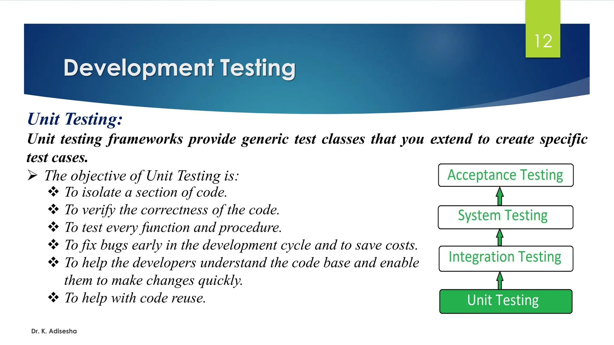 Development Testing Dr. K. Adisesha 12 Unit Testing: Unit testing frameworks provide generic test classes that you extend to create specific test cases. ➢ The objective of Unit Testing is: ❖ To isolate a section of code. ❖ To verify the correctness of the code. ❖ To test every function and procedure. ❖ To fix bugs early in the development cycle and to save costs. ❖ To help the developers understand the code base and enable them to make changes quickly. ❖ To help with code reuse. 