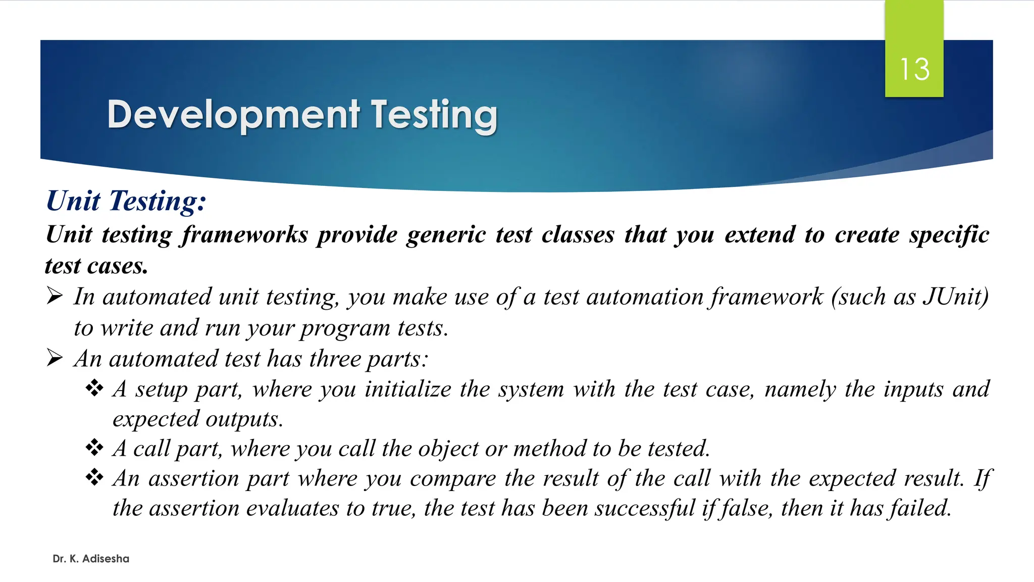 Development Testing Dr. K. Adisesha 13 Unit Testing: Unit testing frameworks provide generic test classes that you extend to create specific test cases. ➢ In automated unit testing, you make use of a test automation framework (such as JUnit) to write and run your program tests. ➢ An automated test has three parts: ❖ A setup part, where you initialize the system with the test case, namely the inputs and expected outputs. ❖ A call part, where you call the object or method to be tested. ❖ An assertion part where you compare the result of the call with the expected result. If the assertion evaluates to true, the test has been successful if false, then it has failed. 
