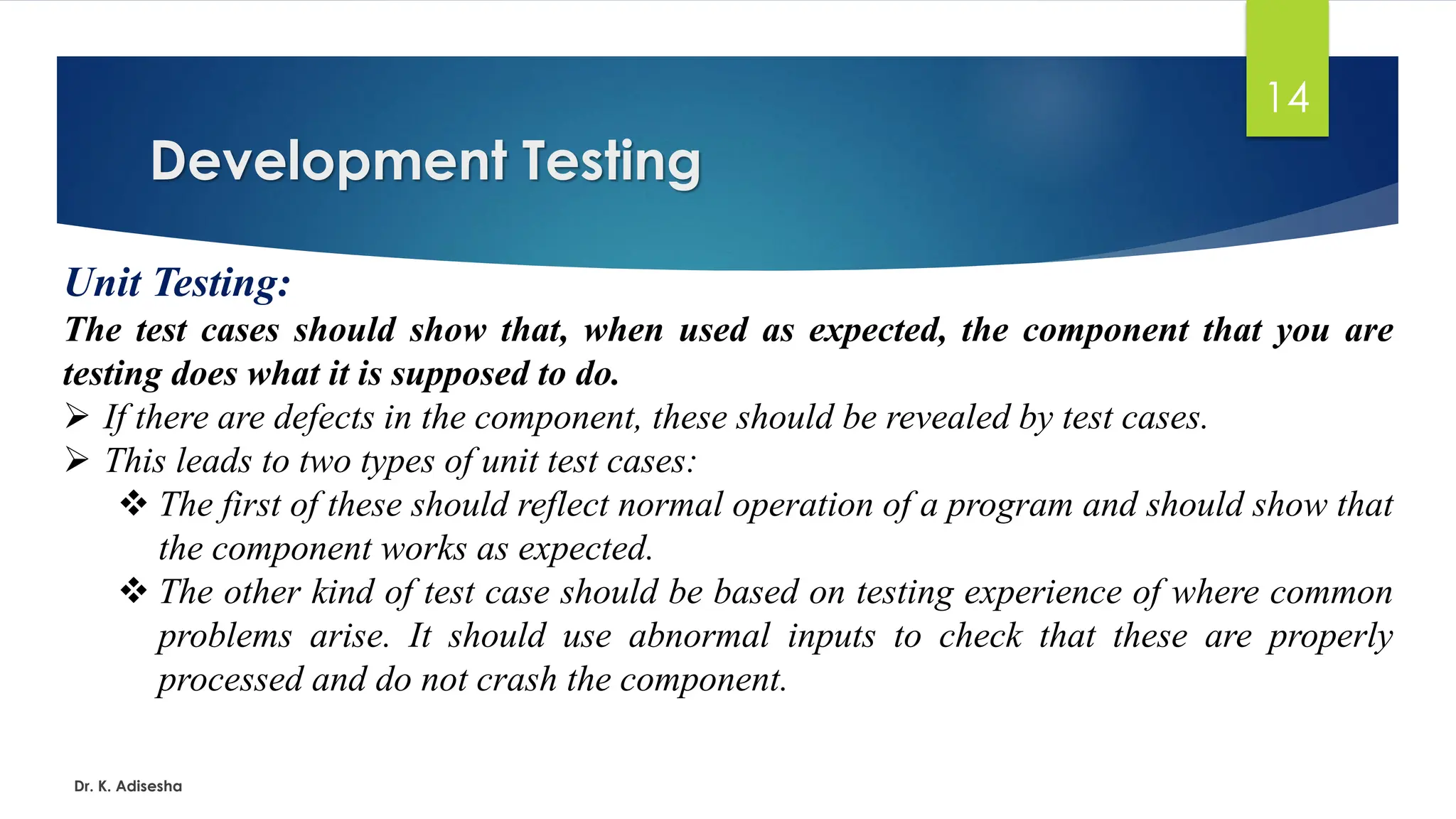 Development Testing Dr. K. Adisesha 14 Unit Testing: The test cases should show that, when used as expected, the component that you are testing does what it is supposed to do. ➢ If there are defects in the component, these should be revealed by test cases. ➢ This leads to two types of unit test cases: ❖ The first of these should reflect normal operation of a program and should show that the component works as expected. ❖ The other kind of test case should be based on testing experience of where common problems arise. It should use abnormal inputs to check that these are properly processed and do not crash the component. 