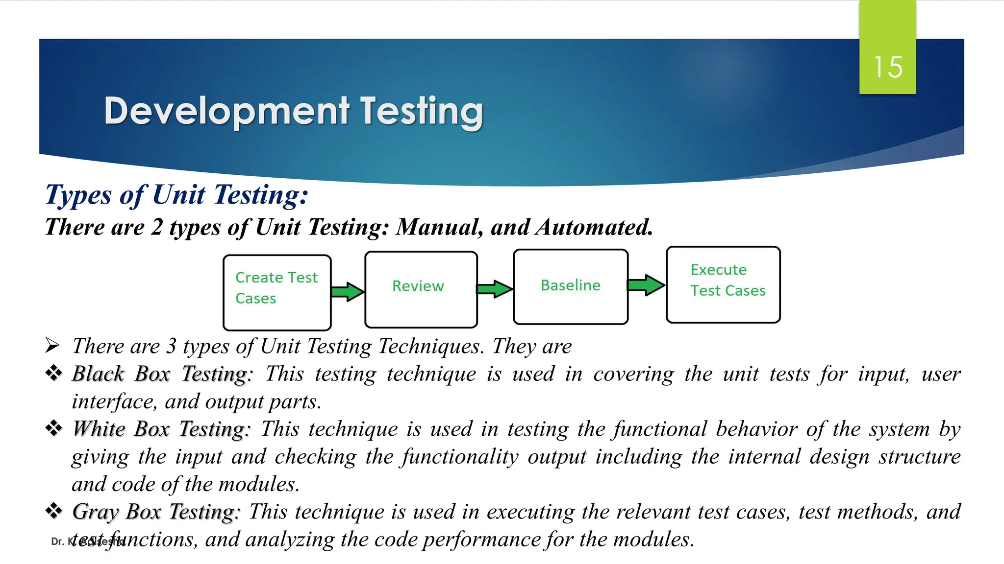 Development Testing Dr. K. Adisesha 15 Types of Unit Testing: There are 2 types of Unit Testing: Manual, and Automated. ➢ There are 3 types of Unit Testing Techniques. They are ❖ Black Box Testing: This testing technique is used in covering the unit tests for input, user interface, and output parts. ❖ White Box Testing: This technique is used in testing the functional behavior of the system by giving the input and checking the functionality output including the internal design structure and code of the modules. ❖ Gray Box Testing: This technique is used in executing the relevant test cases, test methods, and test functions, and analyzing the code performance for the modules. 