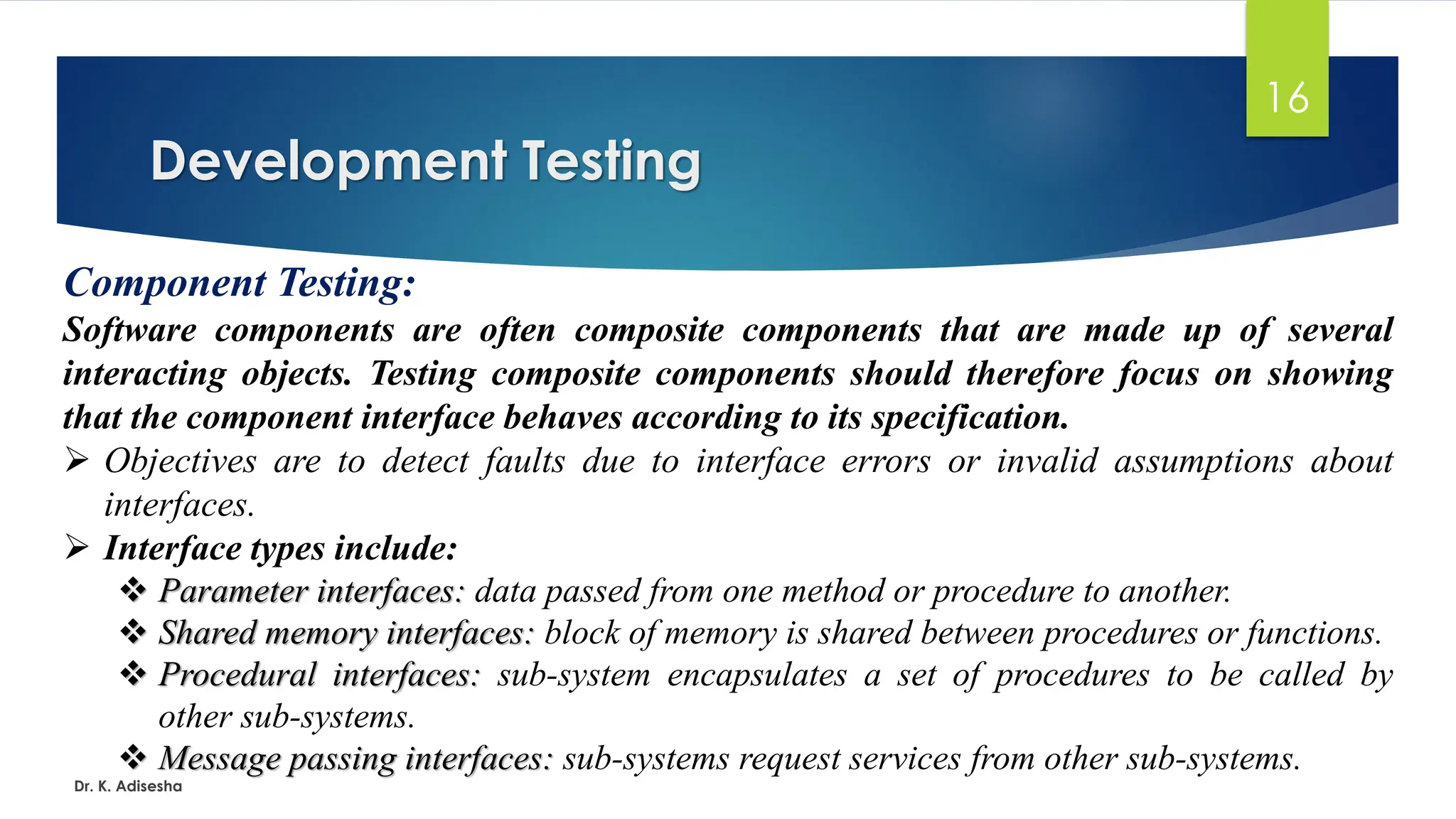 Development Testing Dr. K. Adisesha 16 Component Testing: Software components are often composite components that are made up of several interacting objects. Testing composite components should therefore focus on showing that the component interface behaves according to its specification. ➢ Objectives are to detect faults due to interface errors or invalid assumptions about interfaces. ➢ Interface types include: ❖ Parameter interfaces: data passed from one method or procedure to another. ❖ Shared memory interfaces: block of memory is shared between procedures or functions. ❖ Procedural interfaces: sub-system encapsulates a set of procedures to be called by other sub-systems. ❖ Message passing interfaces: sub-systems request services from other sub-systems. 
