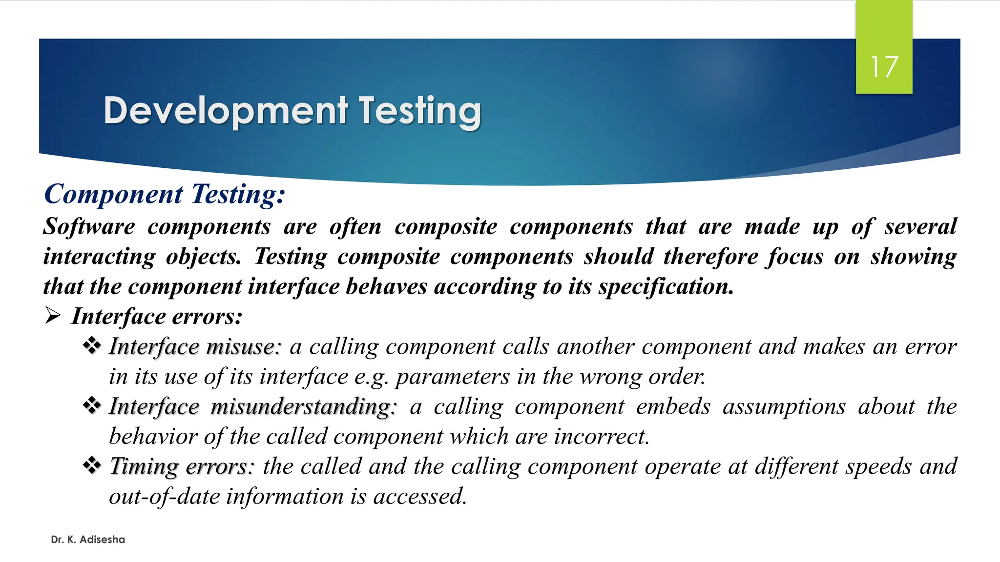 Development Testing Dr. K. Adisesha 17 Component Testing: Software components are often composite components that are made up of several interacting objects. Testing composite components should therefore focus on showing that the component interface behaves according to its specification. ➢ Interface errors: ❖ Interface misuse: a calling component calls another component and makes an error in its use of its interface e.g. parameters in the wrong order. ❖ Interface misunderstanding: a calling component embeds assumptions about the behavior of the called component which are incorrect. ❖ Timing errors: the called and the calling component operate at different speeds and out-of-date information is accessed. 