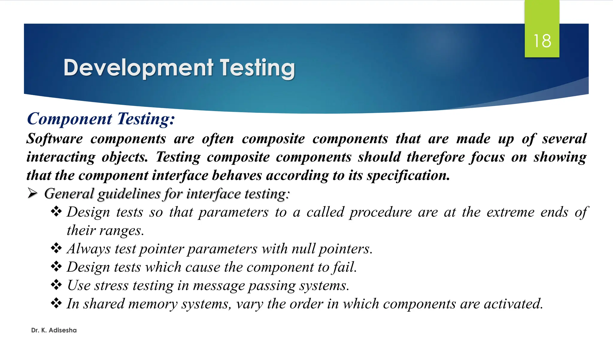 Development Testing Dr. K. Adisesha 18 Component Testing: Software components are often composite components that are made up of several interacting objects. Testing composite components should therefore focus on showing that the component interface behaves according to its specification. ➢ General guidelines for interface testing: ❖ Design tests so that parameters to a called procedure are at the extreme ends of their ranges. ❖ Always test pointer parameters with null pointers. ❖ Design tests which cause the component to fail. ❖ Use stress testing in message passing systems. ❖ In shared memory systems, vary the order in which components are activated. 