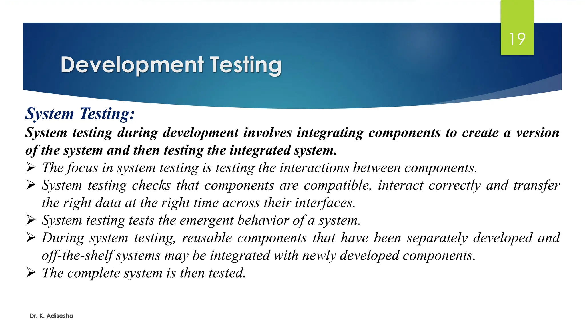 Development Testing Dr. K. Adisesha 19 System Testing: System testing during development involves integrating components to create a version of the system and then testing the integrated system. ➢ The focus in system testing is testing the interactions between components. ➢ System testing checks that components are compatible, interact correctly and transfer the right data at the right time across their interfaces. ➢ System testing tests the emergent behavior of a system. ➢ During system testing, reusable components that have been separately developed and off-the-shelf systems may be integrated with newly developed components. ➢ The complete system is then tested. 