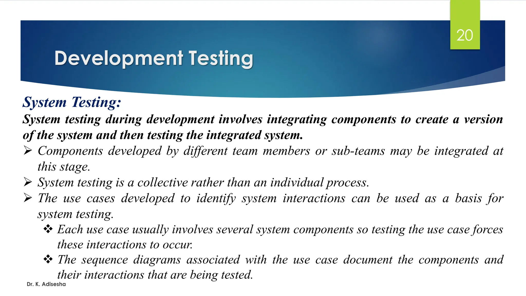 Development Testing Dr. K. Adisesha 20 System Testing: System testing during development involves integrating components to create a version of the system and then testing the integrated system. ➢ Components developed by different team members or sub-teams may be integrated at this stage. ➢ System testing is a collective rather than an individual process. ➢ The use cases developed to identify system interactions can be used as a basis for system testing. ❖ Each use case usually involves several system components so testing the use case forces these interactions to occur. ❖ The sequence diagrams associated with the use case document the components and their interactions that are being tested. 