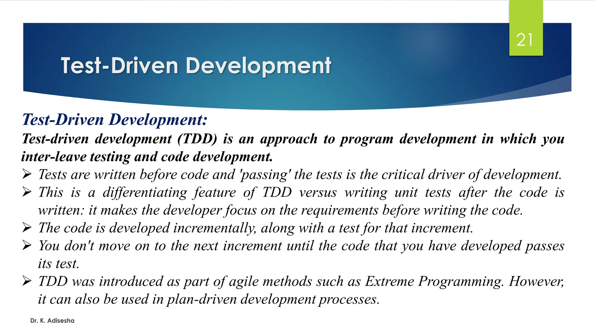 Test-Driven Development Dr. K. Adisesha 21 Test-Driven Development: Test-driven development (TDD) is an approach to program development in which you inter-leave testing and code development. ➢ Tests are written before code and 'passing' the tests is the critical driver of development. ➢ This is a differentiating feature of TDD versus writing unit tests after the code is written: it makes the developer focus on the requirements before writing the code. ➢ The code is developed incrementally, along with a test for that increment. ➢ You don't move on to the next increment until the code that you have developed passes its test. ➢ TDD was introduced as part of agile methods such as Extreme Programming. However, it can also be used in plan-driven development processes. 
