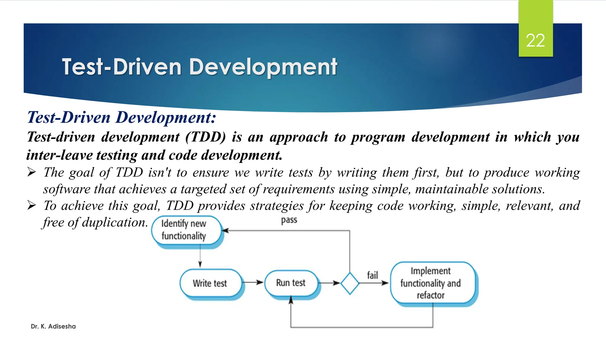 Test-Driven Development Dr. K. Adisesha 22 Test-Driven Development: Test-driven development (TDD) is an approach to program development in which you inter-leave testing and code development. ➢ The goal of TDD isn't to ensure we write tests by writing them first, but to produce working software that achieves a targeted set of requirements using simple, maintainable solutions. ➢ To achieve this goal, TDD provides strategies for keeping code working, simple, relevant, and free of duplication. 