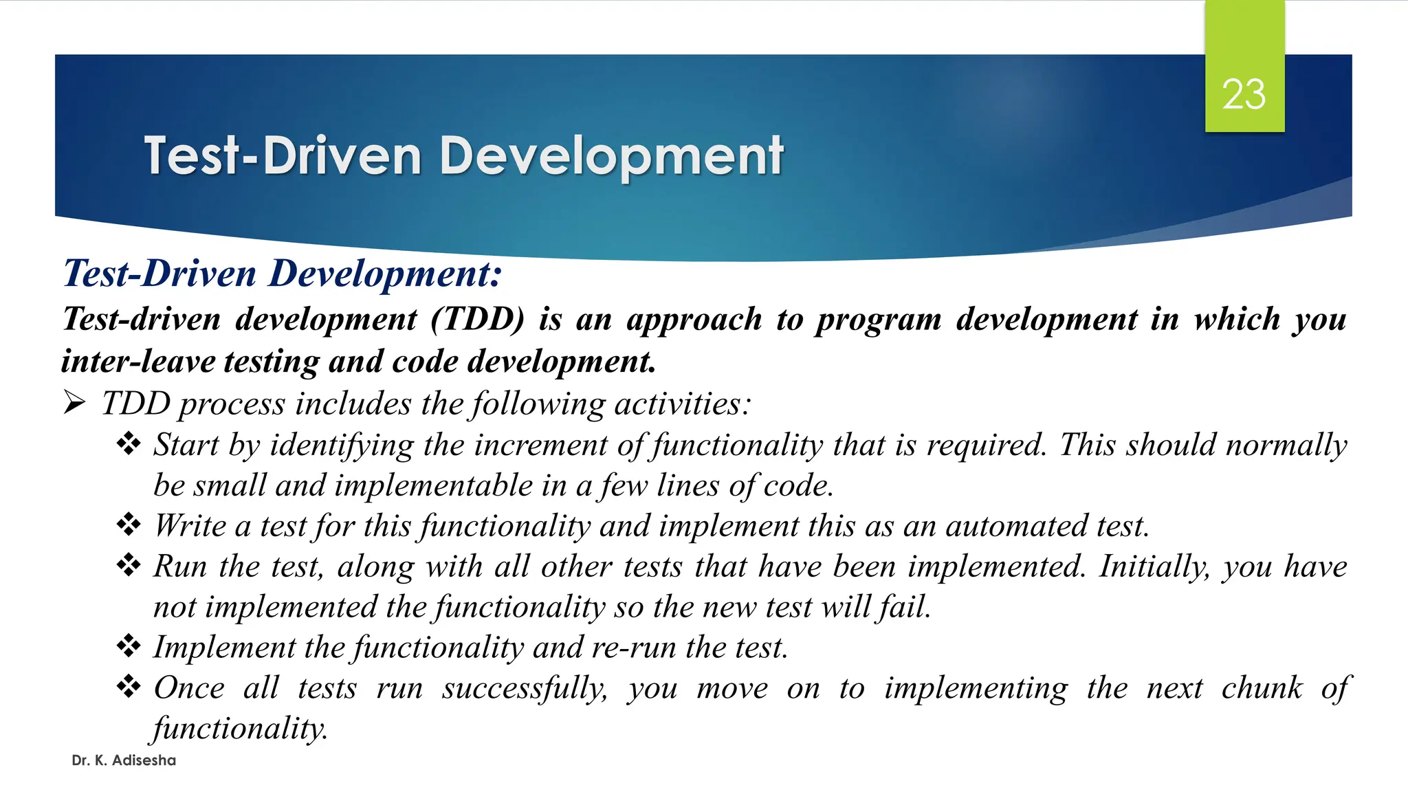 Test-Driven Development Dr. K. Adisesha 23 Test-Driven Development: Test-driven development (TDD) is an approach to program development in which you inter-leave testing and code development. ➢ TDD process includes the following activities: ❖ Start by identifying the increment of functionality that is required. This should normally be small and implementable in a few lines of code. ❖ Write a test for this functionality and implement this as an automated test. ❖ Run the test, along with all other tests that have been implemented. Initially, you have not implemented the functionality so the new test will fail. ❖ Implement the functionality and re-run the test. ❖ Once all tests run successfully, you move on to implementing the next chunk of functionality. 