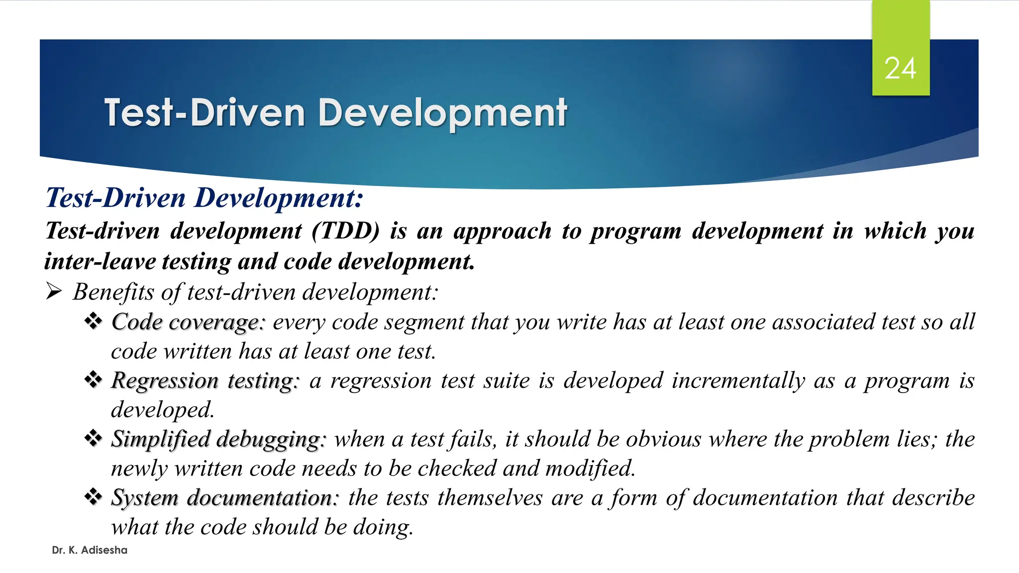 Test-Driven Development Dr. K. Adisesha 24 Test-Driven Development: Test-driven development (TDD) is an approach to program development in which you inter-leave testing and code development. ➢ Benefits of test-driven development: ❖ Code coverage: every code segment that you write has at least one associated test so all code written has at least one test. ❖ Regression testing: a regression test suite is developed incrementally as a program is developed. ❖ Simplified debugging: when a test fails, it should be obvious where the problem lies; the newly written code needs to be checked and modified. ❖ System documentation: the tests themselves are a form of documentation that describe what the code should be doing. 