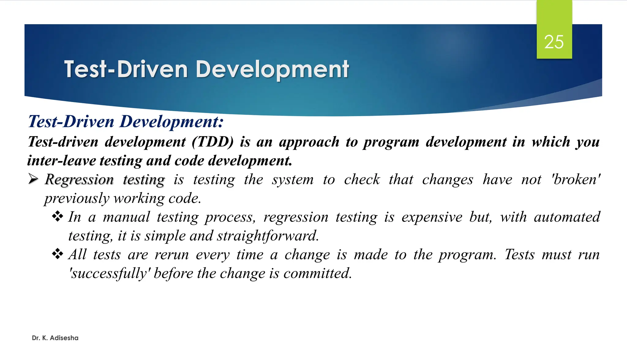 Test-Driven Development Dr. K. Adisesha 25 Test-Driven Development: Test-driven development (TDD) is an approach to program development in which you inter-leave testing and code development. ➢ Regression testing is testing the system to check that changes have not 'broken' previously working code. ❖ In a manual testing process, regression testing is expensive but, with automated testing, it is simple and straightforward. ❖ All tests are rerun every time a change is made to the program. Tests must run 'successfully' before the change is committed. 