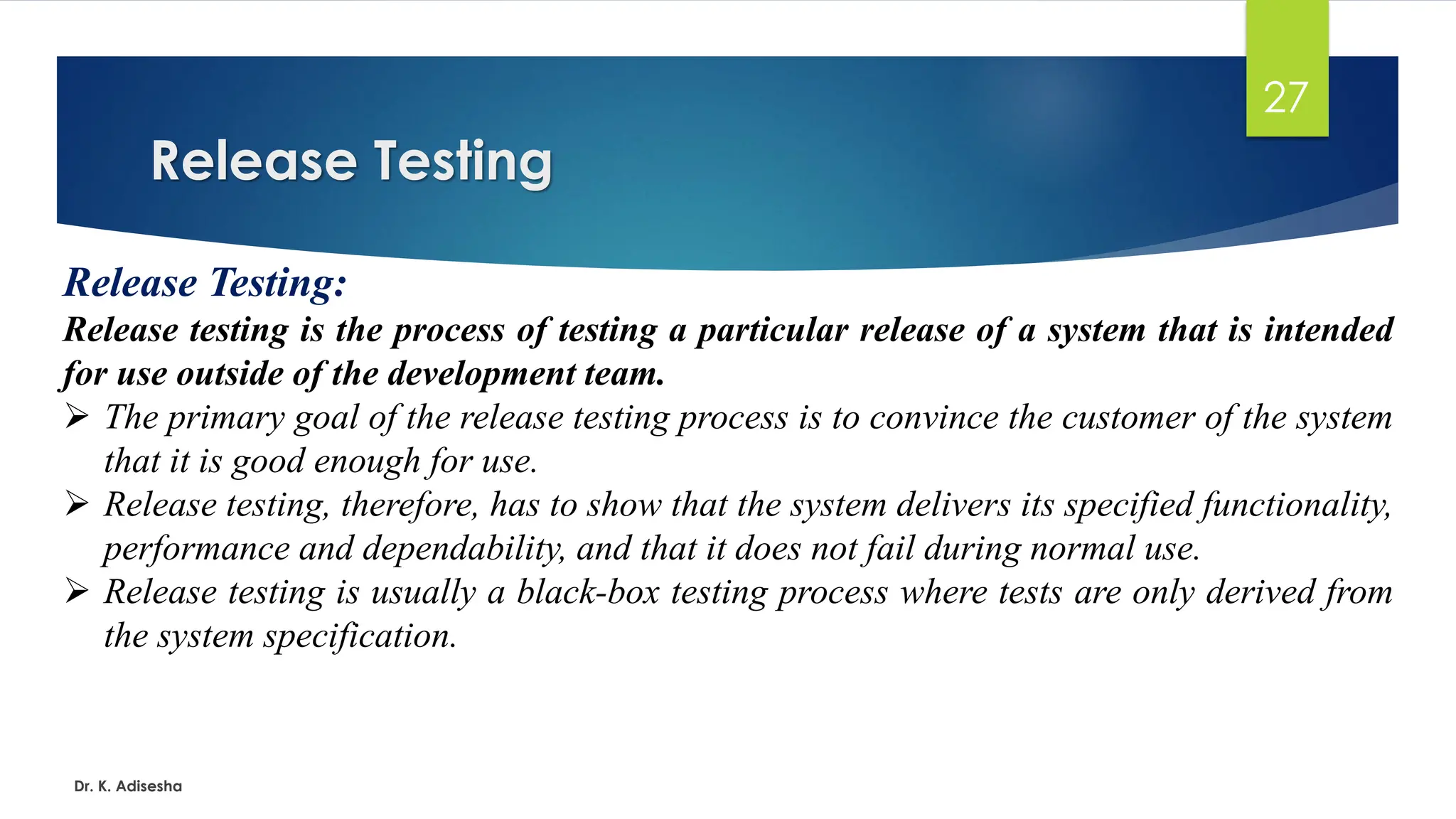 Release Testing Dr. K. Adisesha 27 Release Testing: Release testing is the process of testing a particular release of a system that is intended for use outside of the development team. ➢ The primary goal of the release testing process is to convince the customer of the system that it is good enough for use. ➢ Release testing, therefore, has to show that the system delivers its specified functionality, performance and dependability, and that it does not fail during normal use. ➢ Release testing is usually a black-box testing process where tests are only derived from the system specification. 