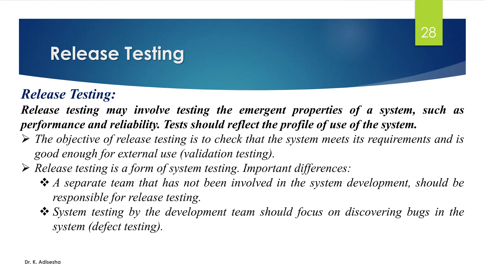 Release Testing Dr. K. Adisesha 28 Release Testing: Release testing may involve testing the emergent properties of a system, such as performance and reliability. Tests should reflect the profile of use of the system. ➢ The objective of release testing is to check that the system meets its requirements and is good enough for external use (validation testing). ➢ Release testing is a form of system testing. Important differences: ❖ A separate team that has not been involved in the system development, should be responsible for release testing. ❖ System testing by the development team should focus on discovering bugs in the system (defect testing). 