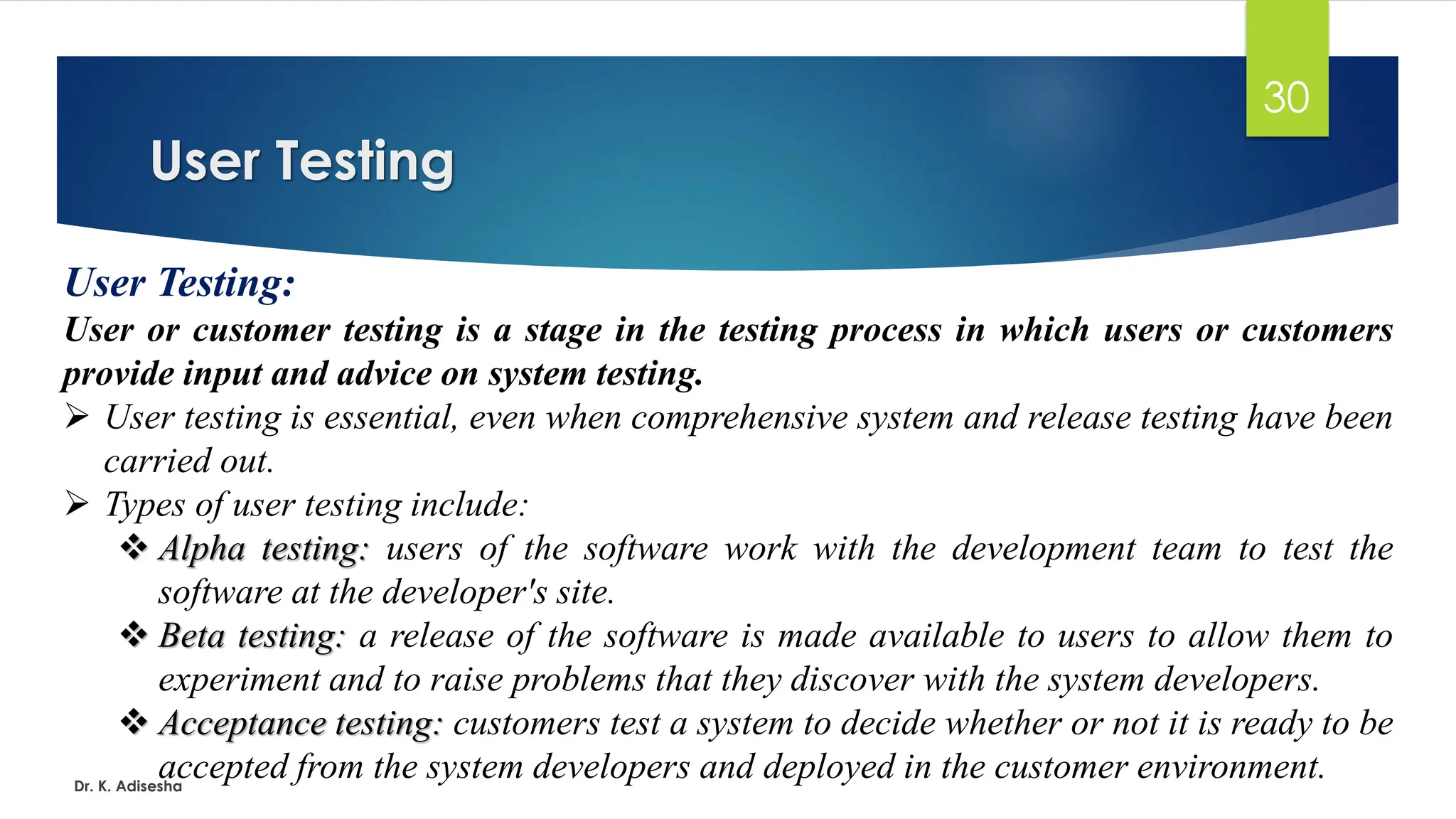 User Testing Dr. K. Adisesha 30 User Testing: User or customer testing is a stage in the testing process in which users or customers provide input and advice on system testing. ➢ User testing is essential, even when comprehensive system and release testing have been carried out. ➢ Types of user testing include: ❖ Alpha testing: users of the software work with the development team to test the software at the developer's site. ❖ Beta testing: a release of the software is made available to users to allow them to experiment and to raise problems that they discover with the system developers. ❖ Acceptance testing: customers test a system to decide whether or not it is ready to be accepted from the system developers and deployed in the customer environment. 
