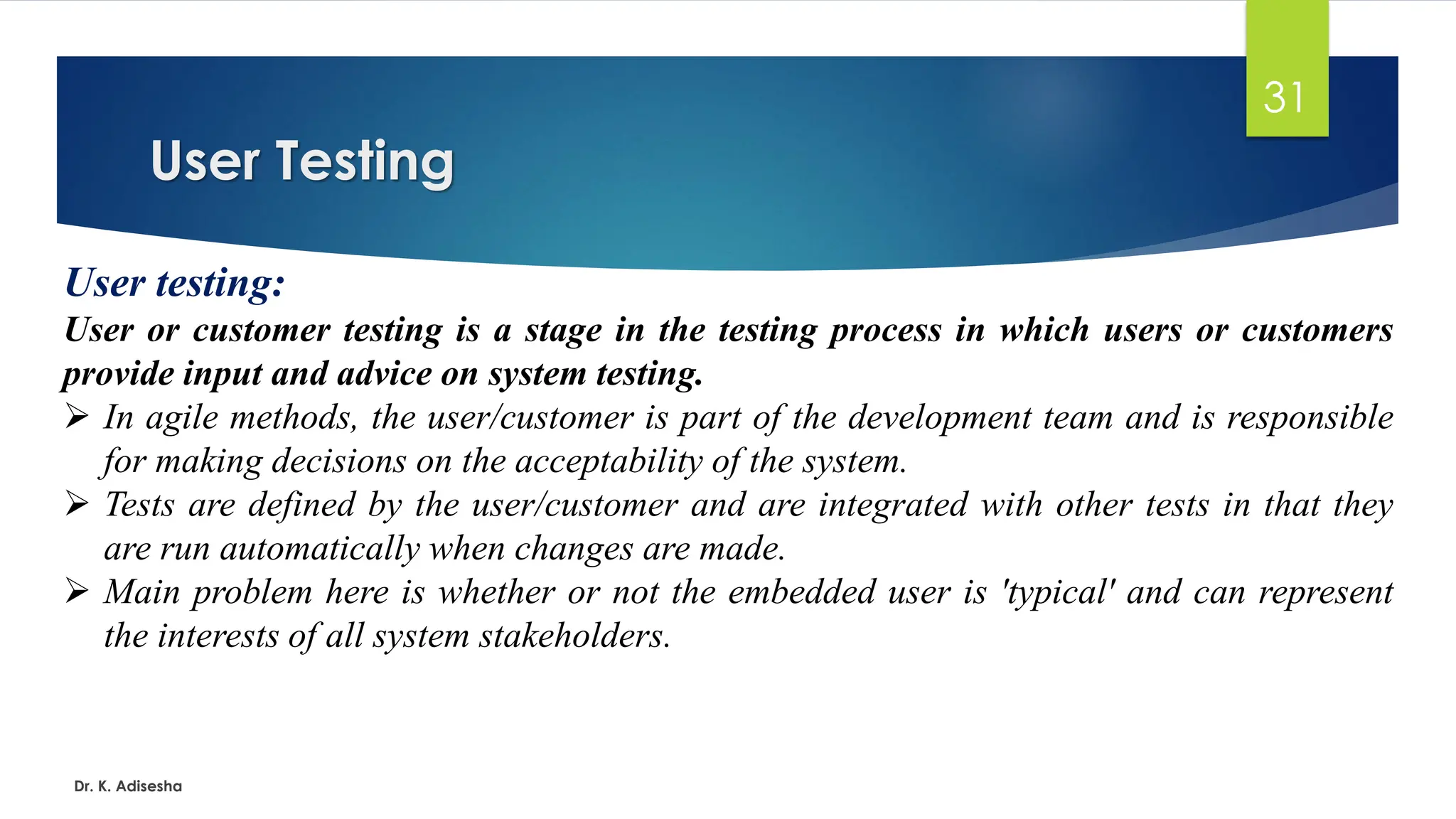 User Testing Dr. K. Adisesha 31 User testing: User or customer testing is a stage in the testing process in which users or customers provide input and advice on system testing. ➢ In agile methods, the user/customer is part of the development team and is responsible for making decisions on the acceptability of the system. ➢ Tests are defined by the user/customer and are integrated with other tests in that they are run automatically when changes are made. ➢ Main problem here is whether or not the embedded user is 'typical' and can represent the interests of all system stakeholders. 