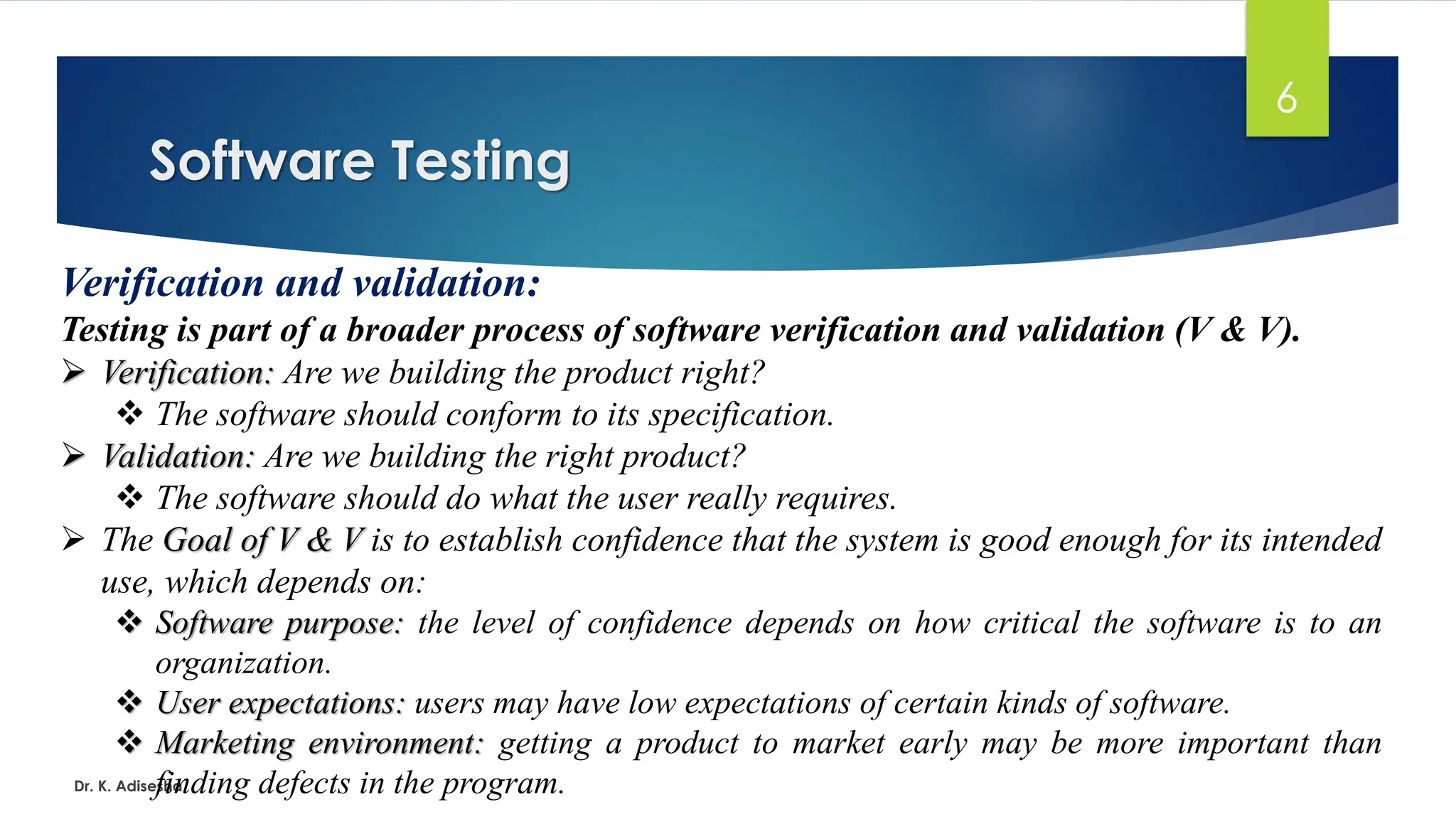 Software Testing Dr. K. Adisesha 6 Verification and validation: Testing is part of a broader process of software verification and validation (V & V). ➢ Verification: Are we building the product right? ❖ The software should conform to its specification. ➢ Validation: Are we building the right product? ❖ The software should do what the user really requires. ➢ The Goal of V & V is to establish confidence that the system is good enough for its intended use, which depends on: ❖ Software purpose: the level of confidence depends on how critical the software is to an organization. ❖ User expectations: users may have low expectations of certain kinds of software. ❖ Marketing environment: getting a product to market early may be more important than finding defects in the program. 