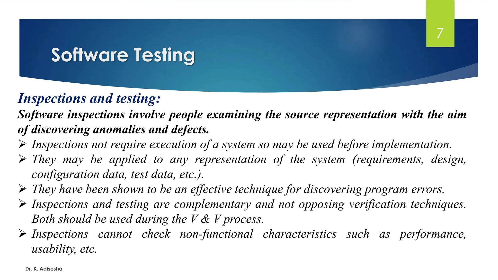 Software Testing Dr. K. Adisesha 7 Inspections and testing: Software inspections involve people examining the source representation with the aim of discovering anomalies and defects. ➢ Inspections not require execution of a system so may be used before implementation. ➢ They may be applied to any representation of the system (requirements, design, configuration data, test data, etc.). ➢ They have been shown to be an effective technique for discovering program errors. ➢ Inspections and testing are complementary and not opposing verification techniques. Both should be used during the V & V process. ➢ Inspections cannot check non-functional characteristics such as performance, usability, etc. 