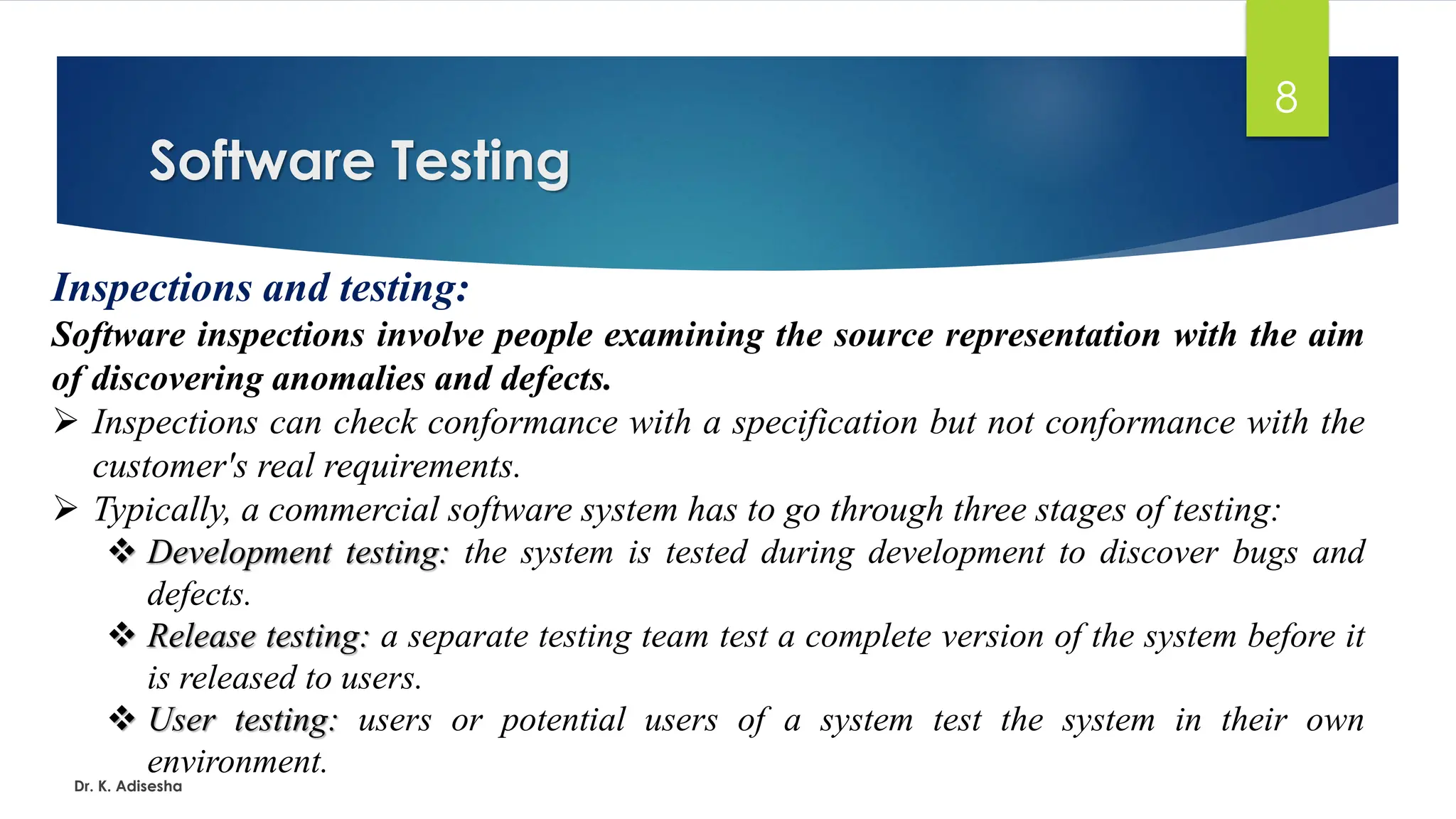 Software Testing Dr. K. Adisesha 8 Inspections and testing: Software inspections involve people examining the source representation with the aim of discovering anomalies and defects. ➢ Inspections can check conformance with a specification but not conformance with the customer's real requirements. ➢ Typically, a commercial software system has to go through three stages of testing: ❖ Development testing: the system is tested during development to discover bugs and defects. ❖ Release testing: a separate testing team test a complete version of the system before it is released to users. ❖ User testing: users or potential users of a system test the system in their own environment. 