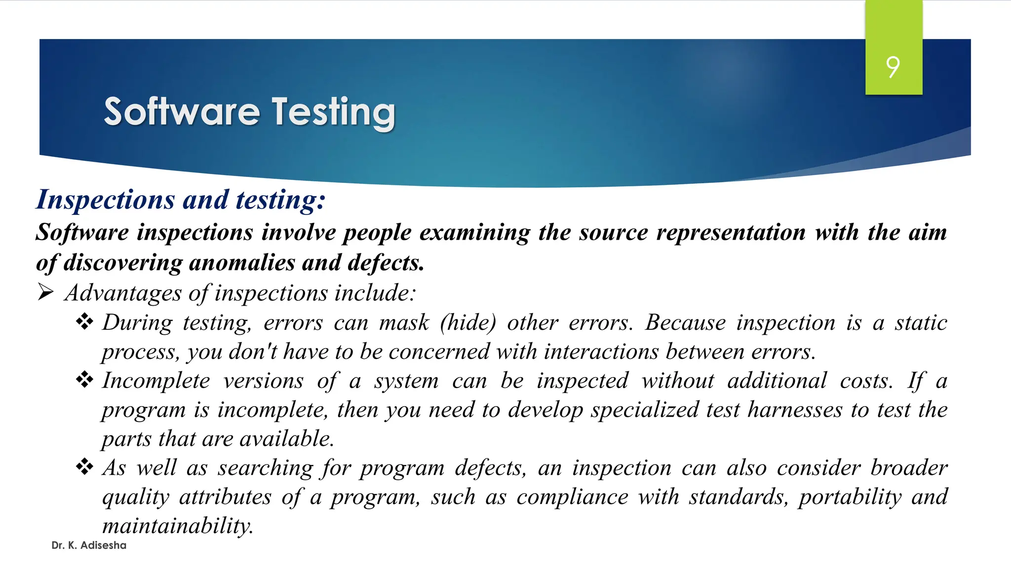 Software Testing Dr. K. Adisesha 9 Inspections and testing: Software inspections involve people examining the source representation with the aim of discovering anomalies and defects. ➢ Advantages of inspections include: ❖ During testing, errors can mask (hide) other errors. Because inspection is a static process, you don't have to be concerned with interactions between errors. ❖ Incomplete versions of a system can be inspected without additional costs. If a program is incomplete, then you need to develop specialized test harnesses to test the parts that are available. ❖ As well as searching for program defects, an inspection can also consider broader quality attributes of a program, such as compliance with standards, portability and maintainability. 