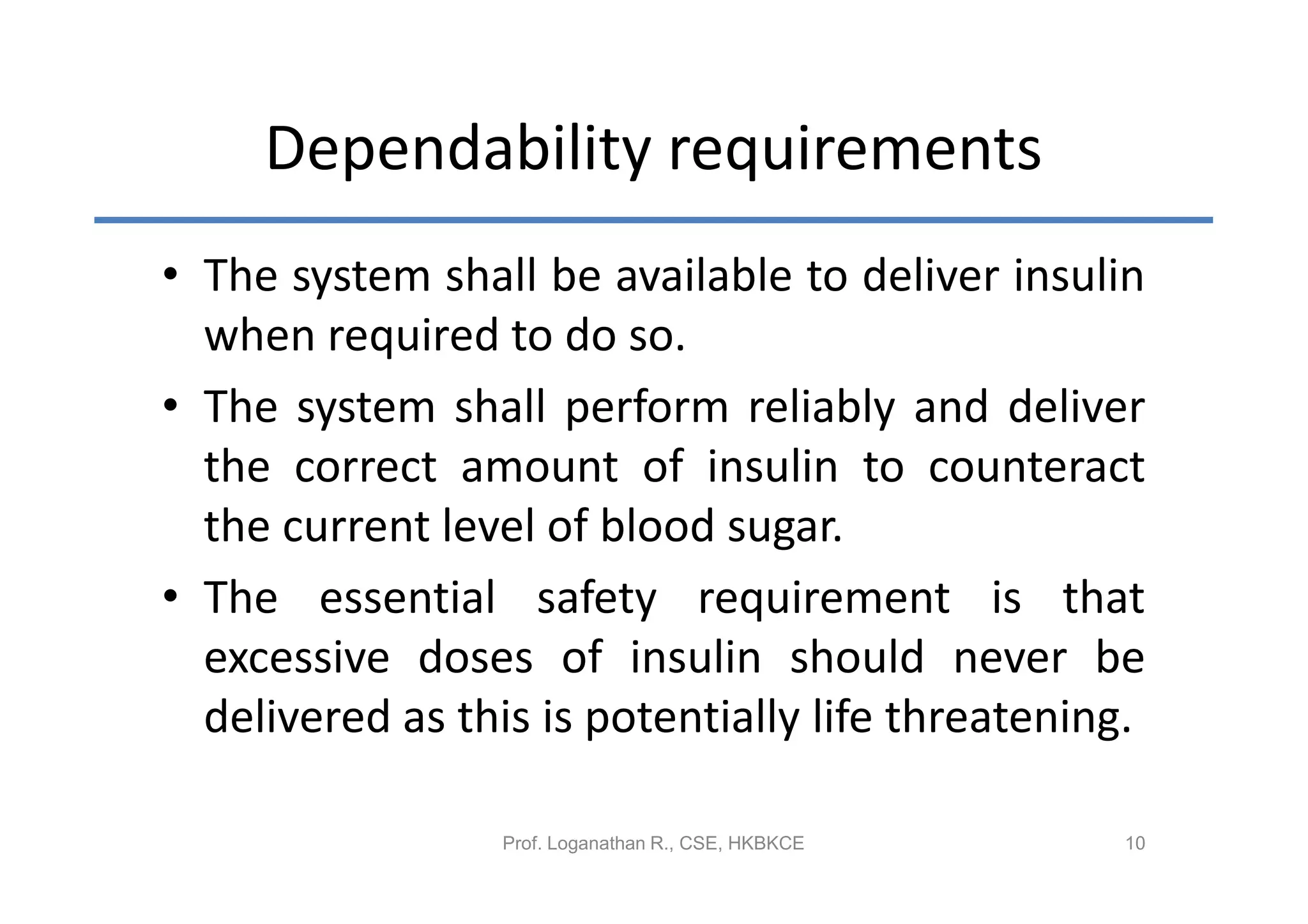 Dependability requirements
• The system shall be available to deliver insulin
  when required to do so.
• The system shall perform reliably and deliver
  the correct amount of insulin to counteract
  the current level of blood sugar.
• The essential safety requirement is that
  excessive doses of insulin should never be
  delivered as this is potentially life threatening.

                  Prof. Loganathan R., CSE, HKBKCE   10
 