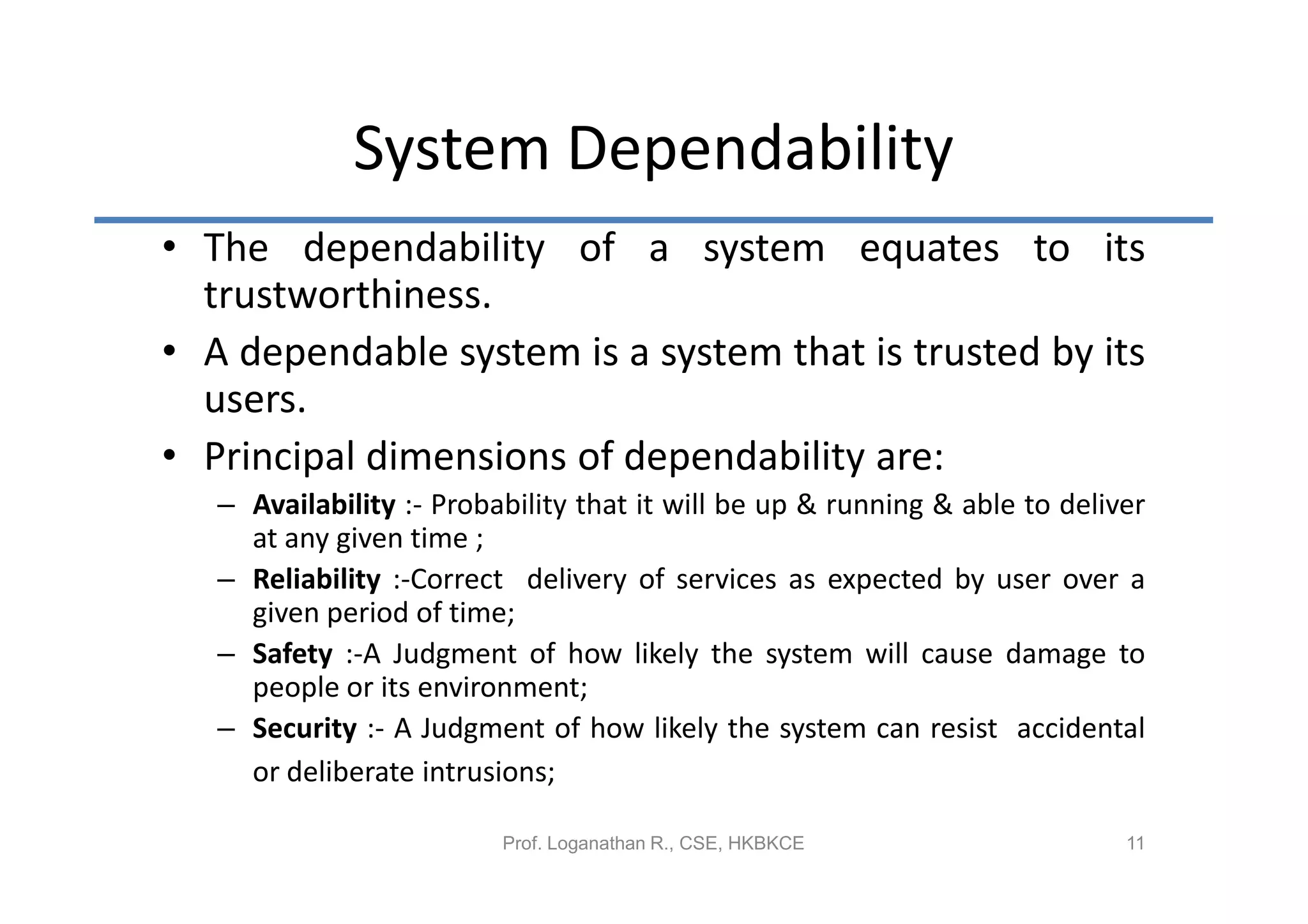 System Dependability
• The dependability of a system equates to its
  trustworthiness.
• A dependable system is a system that is trusted by its
  users.
• Principal dimensions of dependability are:
   – Availability :- Probability that it will be up & running & able to deliver
     at any given time ;
   – Reliability :-Correct delivery of services as expected by user over a
     given period of time;
   – Safety :-A Judgment of how likely the system will cause damage to
     people or its environment;
   – Security :- A Judgment of how likely the system can resist accidental
     or deliberate intrusions;

                          Prof. Loganathan R., CSE, HKBKCE                   11
 