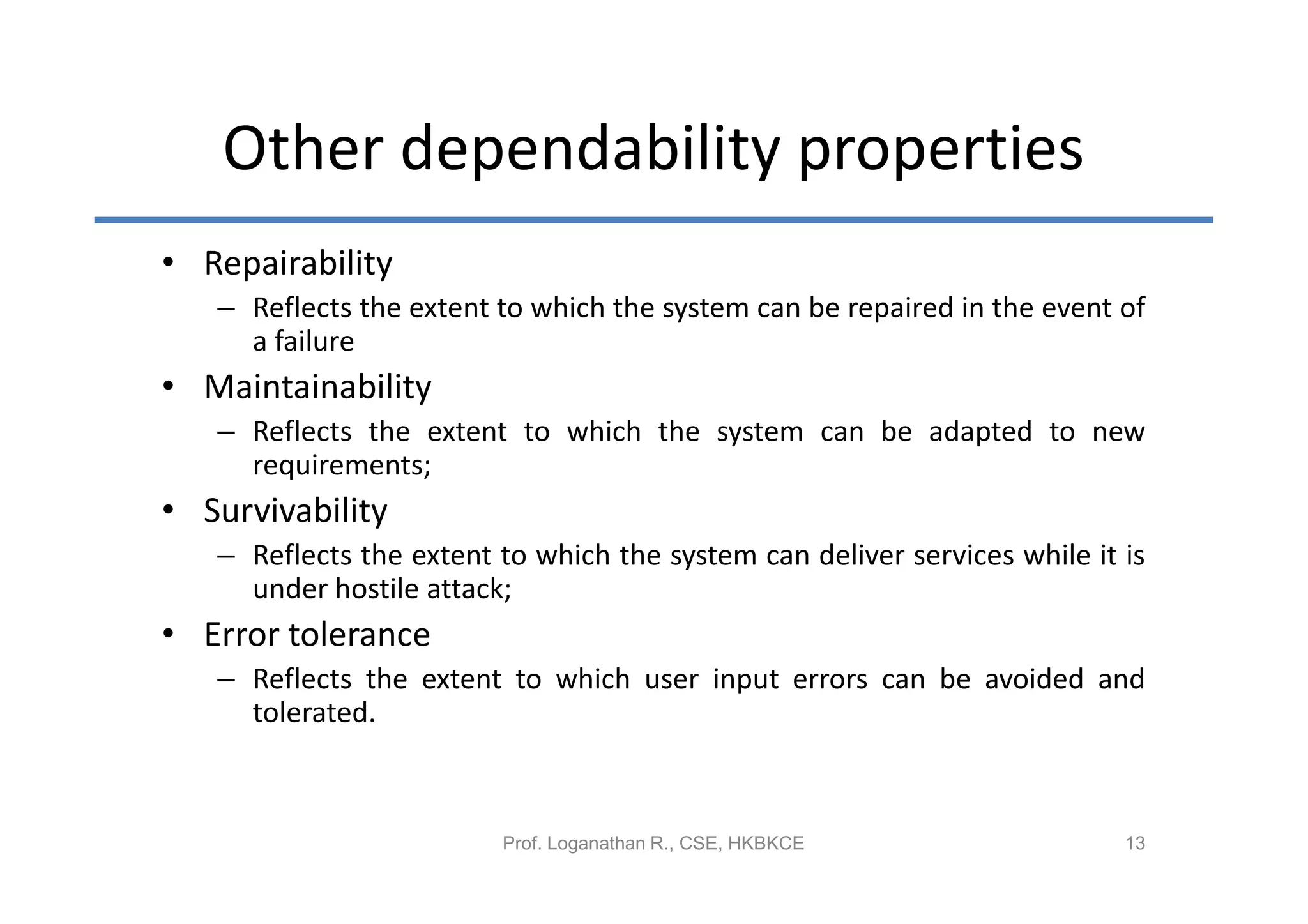Other dependability properties
• Repairability
   – Reflects the extent to which the system can be repaired in the event of
     a failure
• Maintainability
   – Reflects the extent to which the system can be adapted to new
     requirements;
• Survivability
   – Reflects the extent to which the system can deliver services while it is
     under hostile attack;
• Error tolerance
   – Reflects the extent to which user input errors can be avoided and
     tolerated.



                         Prof. Loganathan R., CSE, HKBKCE                  13
 