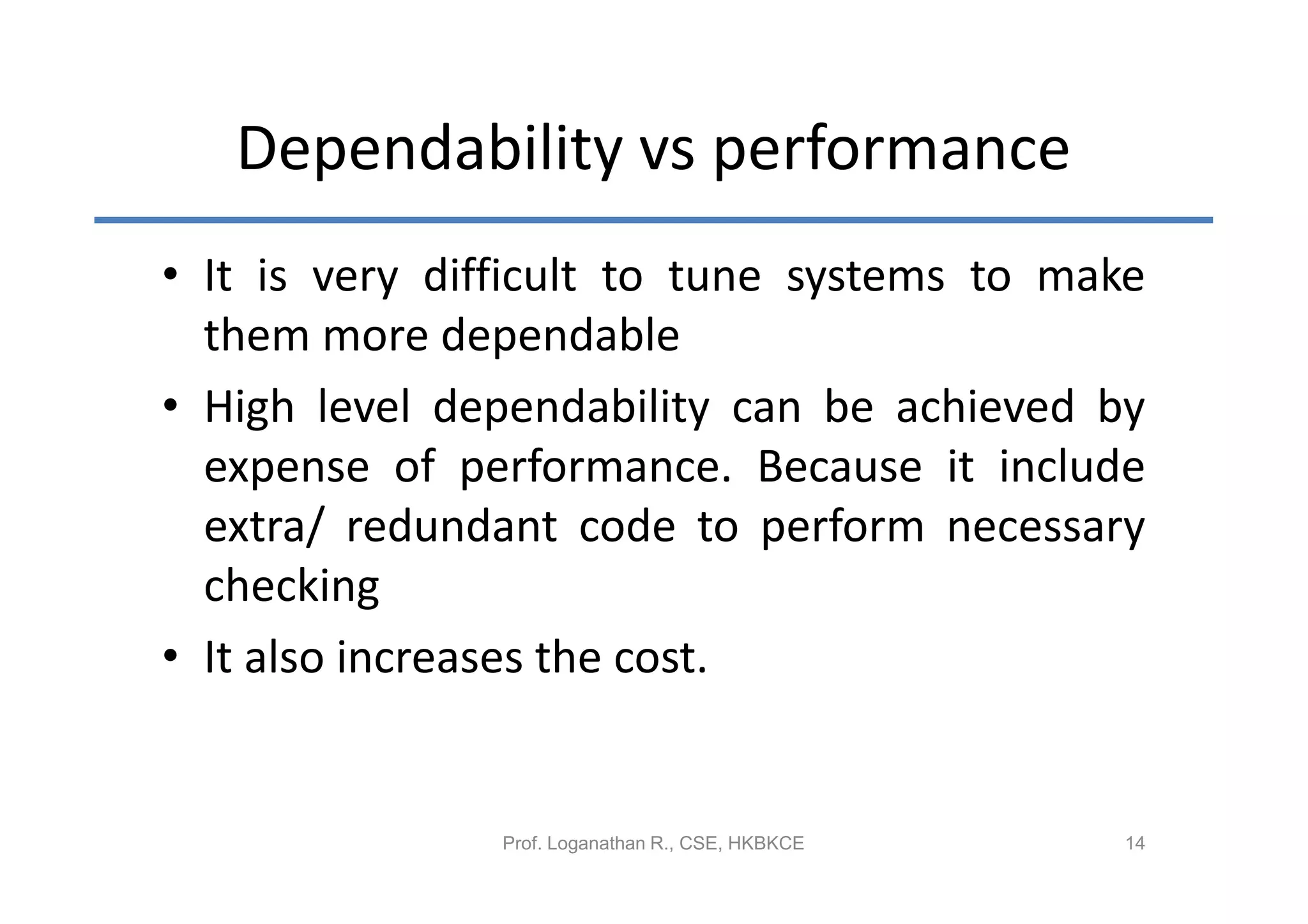 Dependability vs performance
• It is very difficult to tune systems to make
  them more dependable
• High level dependability can be achieved by
  expense of performance. Because it include
  extra/ redundant code to perform necessary
  checking
• It also increases the cost.


               Prof. Loganathan R., CSE, HKBKCE   14
 