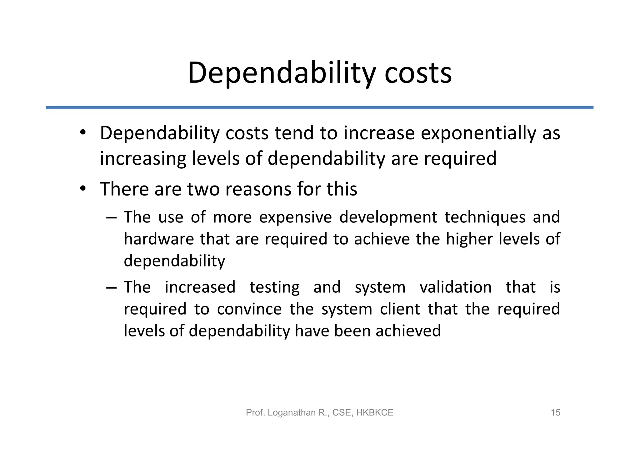 Dependability costs
• Dependability costs tend to increase exponentially as
  increasing levels of dependability are required
• There are two reasons for this
   – The use of more expensive development techniques and
     hardware that are required to achieve the higher levels of
     dependability
   – The increased testing and system validation that is
     required to convince the system client that the required
     levels of dependability have been achieved



                     Prof. Loganathan R., CSE, HKBKCE        15
 