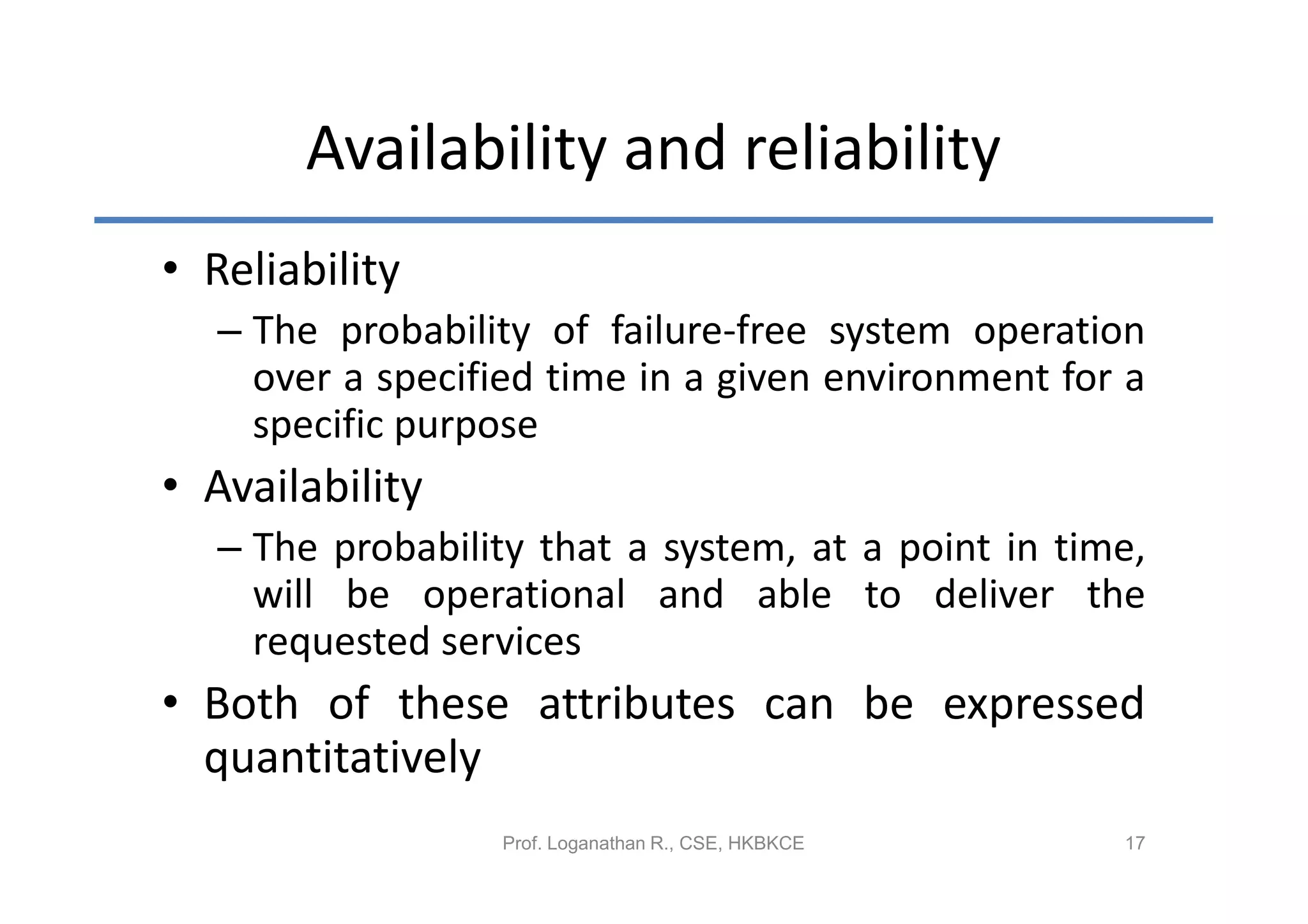 Availability and reliability
• Reliability
   – The probability of failure-free system operation
     over a specified time in a given environment for a
     specific purpose
• Availability
   – The probability that a system, at a point in time,
     will be operational and able to deliver the
     requested services
• Both of these attributes can be expressed
  quantitatively
                  Prof. Loganathan R., CSE, HKBKCE   17
 
