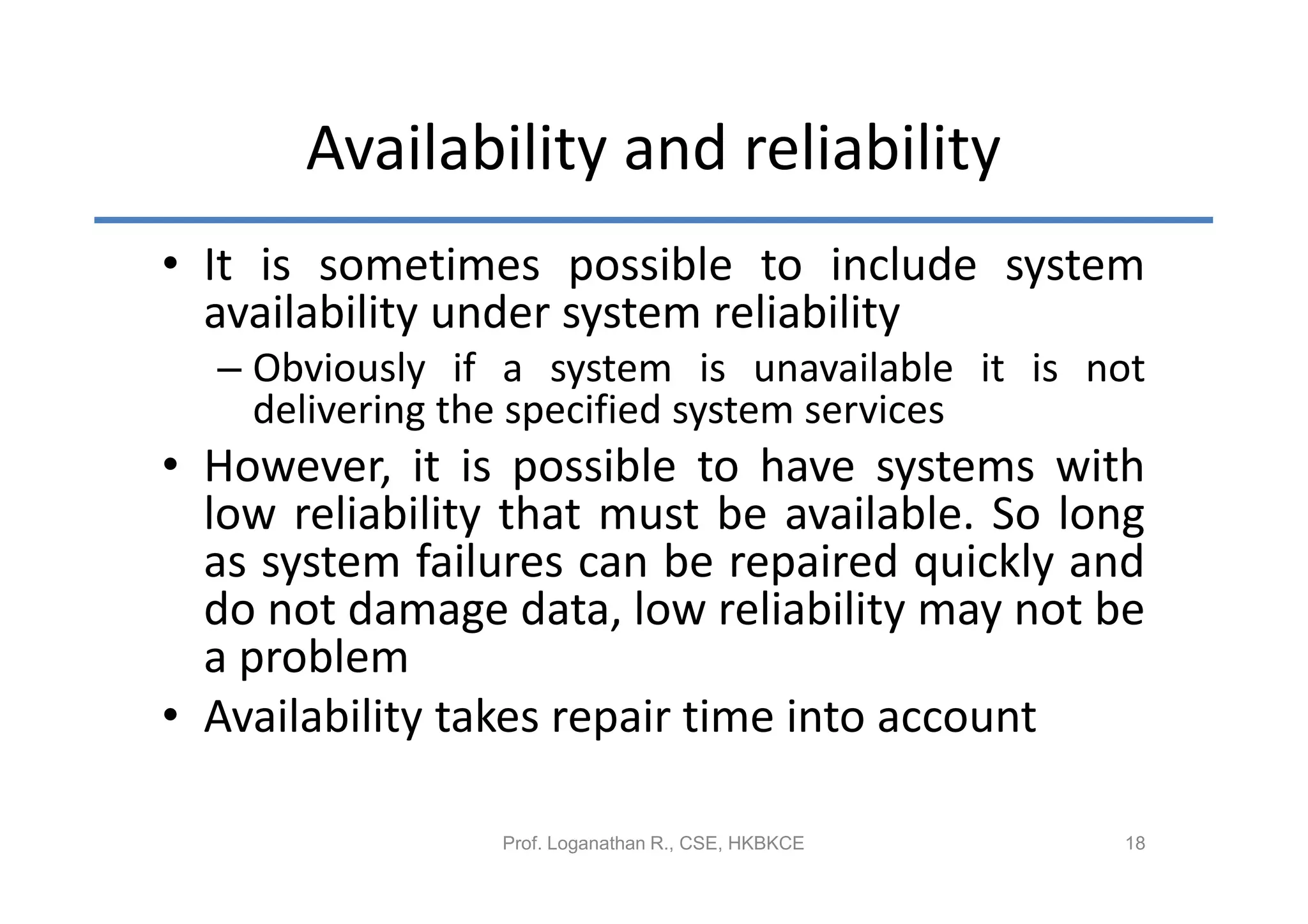 Availability and reliability
• It is sometimes possible to include system
  availability under system reliability
  – Obviously if a system is unavailable it is not
    delivering the specified system services
• However, it is possible to have systems with
  low reliability that must be available. So long
  as system failures can be repaired quickly and
  do not damage data, low reliability may not be
  a problem
• Availability takes repair time into account

                Prof. Loganathan R., CSE, HKBKCE   18
 