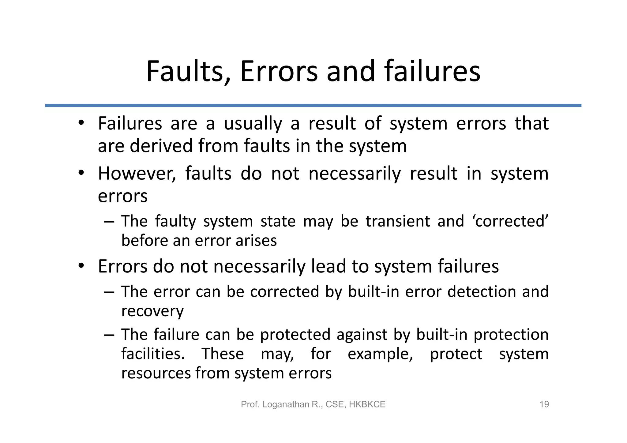 Faults, Errors and failures
• Failures are a usually a result of system errors that
  are derived from faults in the system
• However, faults do not necessarily result in system
  errors
   – The faulty system state may be transient and ‘corrected’
     before an error arises
• Errors do not necessarily lead to system failures
   – The error can be corrected by built-in error detection and
     recovery
   – The failure can be protected against by built-in protection
     facilities. These may, for example, protect system
     resources from system errors
                     Prof. Loganathan R., CSE, HKBKCE         19
 