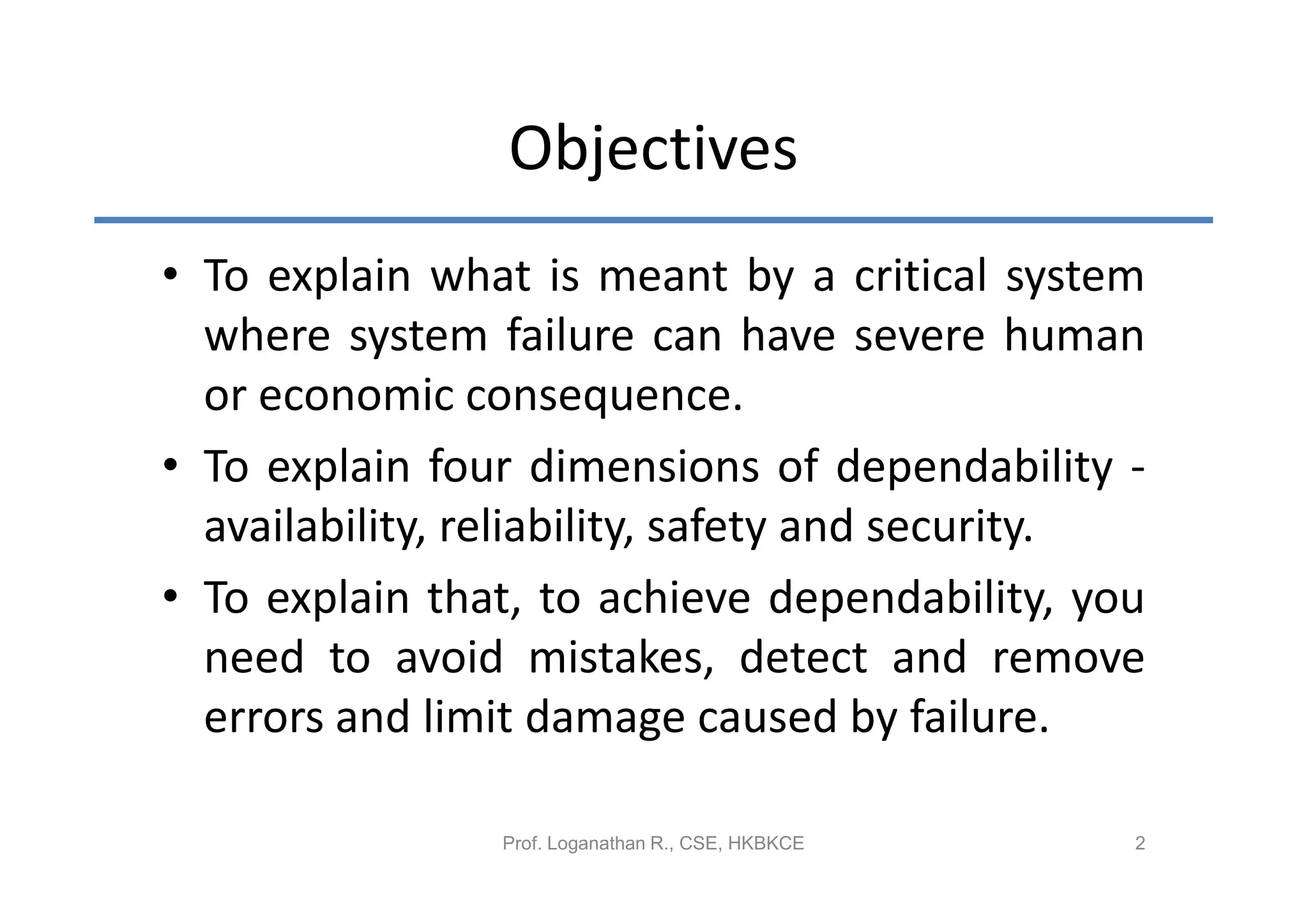 Objectives
• To explain what is meant by a critical system
  where system failure can have severe human
  or economic consequence.
• To explain four dimensions of dependability -
  availability, reliability, safety and security.
• To explain that, to achieve dependability, you
  need to avoid mistakes, detect and remove
  errors and limit damage caused by failure.

                Prof. Loganathan R., CSE, HKBKCE   2
 