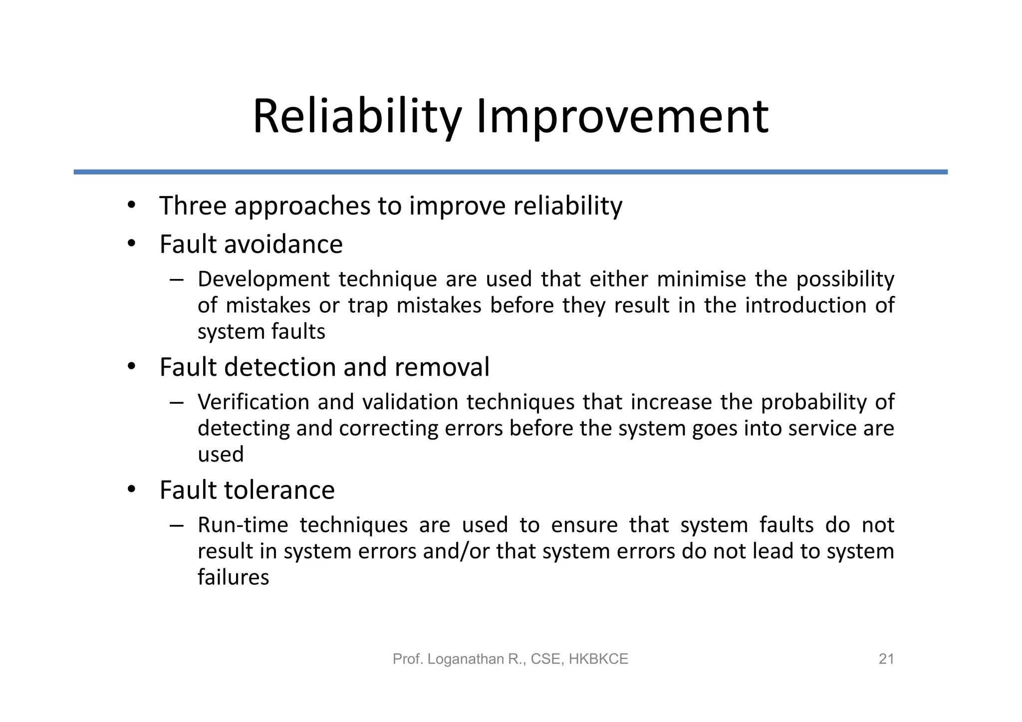 Reliability Improvement
• Three approaches to improve reliability
• Fault avoidance
   – Development technique are used that either minimise the possibility
     of mistakes or trap mistakes before they result in the introduction of
     system faults
• Fault detection and removal
   – Verification and validation techniques that increase the probability of
     detecting and correcting errors before the system goes into service are
     used
• Fault tolerance
   – Run-time techniques are used to ensure that system faults do not
     result in system errors and/or that system errors do not lead to system
     failures


                         Prof. Loganathan R., CSE, HKBKCE                 21
 