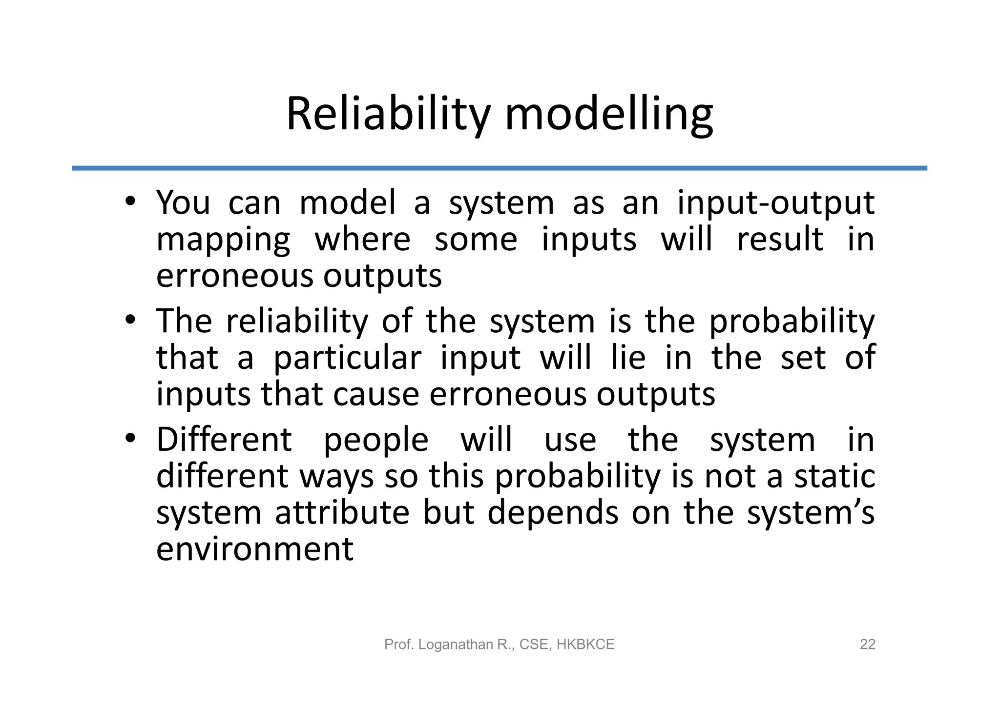 Reliability modelling
• You can model a system as an input-output
  mapping where some inputs will result in
  erroneous outputs
• The reliability of the system is the probability
  that a particular input will lie in the set of
  inputs that cause erroneous outputs
• Different people will use the system in
  different ways so this probability is not a static
  system attribute but depends on the system’s
  environment

                  Prof. Loganathan R., CSE, HKBKCE   22
 