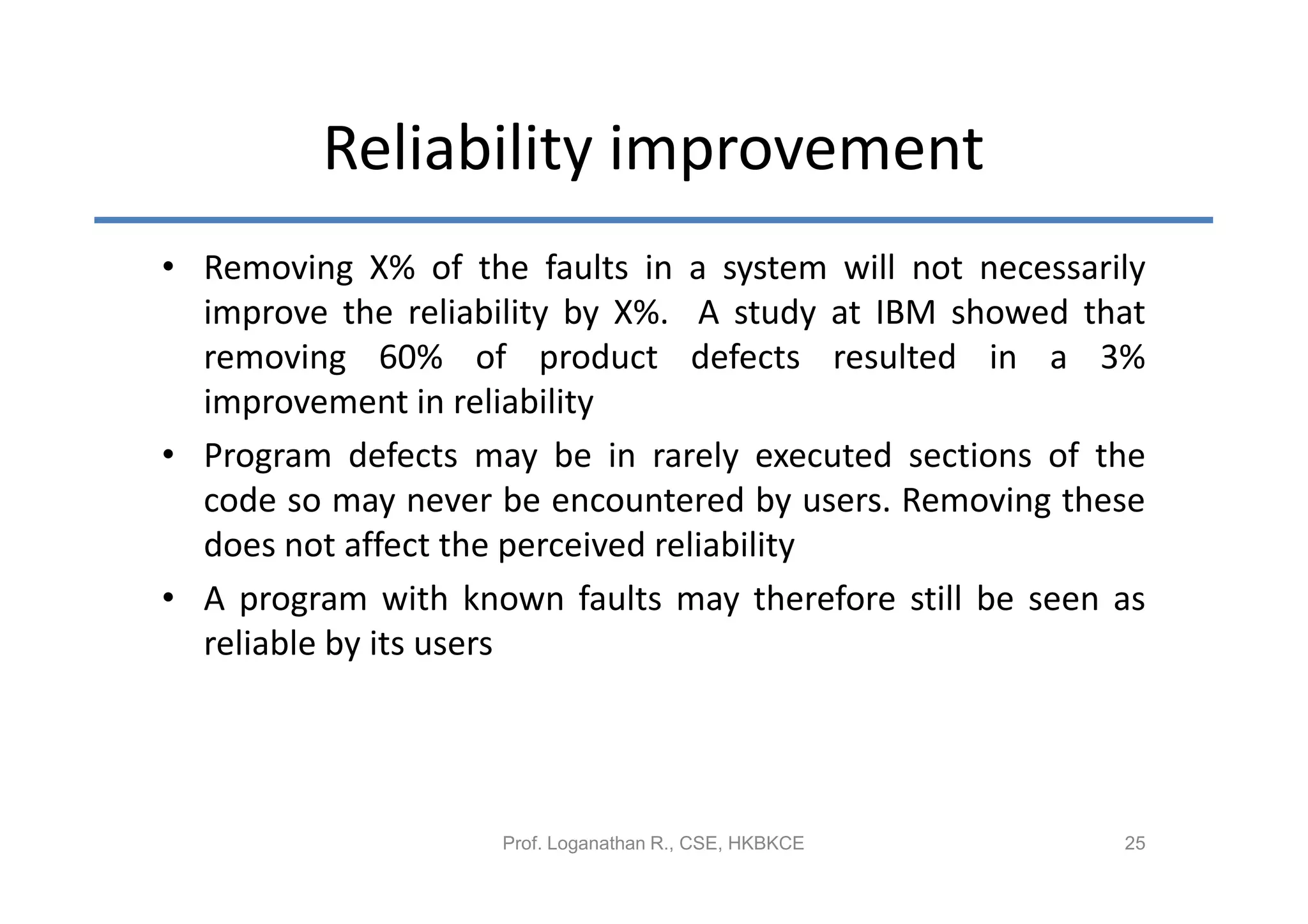 Reliability improvement
• Removing X% of the faults in a system will not necessarily
  improve the reliability by X%. A study at IBM showed that
  removing 60% of product defects resulted in a 3%
  improvement in reliability
• Program defects may be in rarely executed sections of the
  code so may never be encountered by users. Removing these
  does not affect the perceived reliability
• A program with known faults may therefore still be seen as
  reliable by its users




                    Prof. Loganathan R., CSE, HKBKCE      25
 