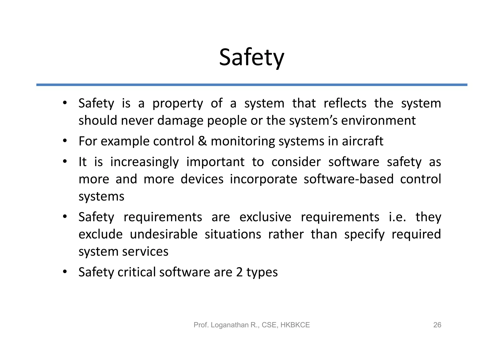 Safety
• Safety is a property of a system that reflects the system
  should never damage people or the system’s environment
• For example control & monitoring systems in aircraft
• It is increasingly important to consider software safety as
  more and more devices incorporate software-based control
  systems
• Safety requirements are exclusive requirements i.e. they
  exclude undesirable situations rather than specify required
  system services
• Safety critical software are 2 types


                     Prof. Loganathan R., CSE, HKBKCE      26
 