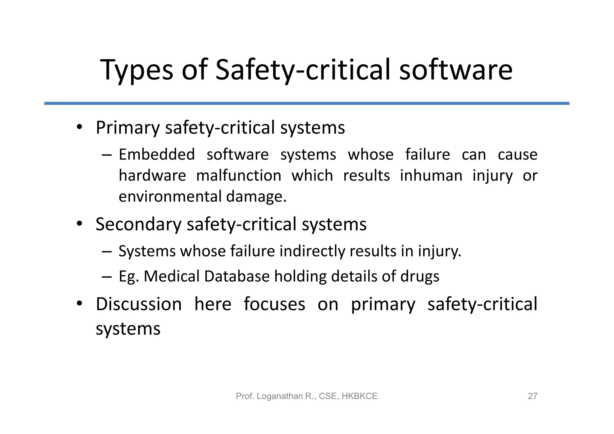 Types of Safety-critical software
• Primary safety-critical systems
   – Embedded software systems whose failure can cause
     hardware malfunction which results inhuman injury or
     environmental damage.
• Secondary safety-critical systems
   – Systems whose failure indirectly results in injury.
   – Eg. Medical Database holding details of drugs
• Discussion here focuses on primary safety-critical
  systems


                      Prof. Loganathan R., CSE, HKBKCE     27
 