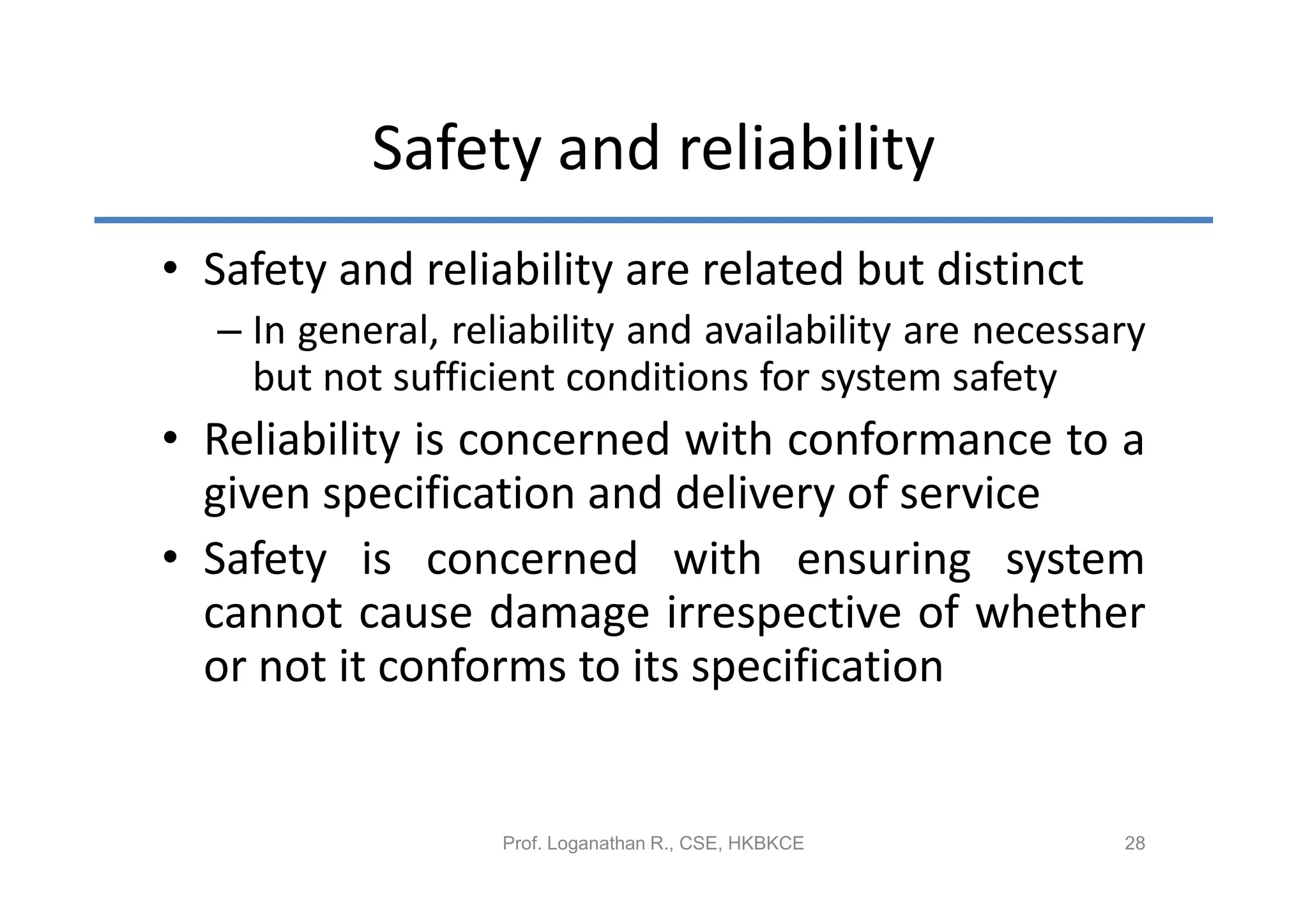 Safety and reliability
• Safety and reliability are related but distinct
  – In general, reliability and availability are necessary
    but not sufficient conditions for system safety
• Reliability is concerned with conformance to a
  given specification and delivery of service
• Safety is concerned with ensuring system
  cannot cause damage irrespective of whether
  or not it conforms to its specification


                   Prof. Loganathan R., CSE, HKBKCE     28
 