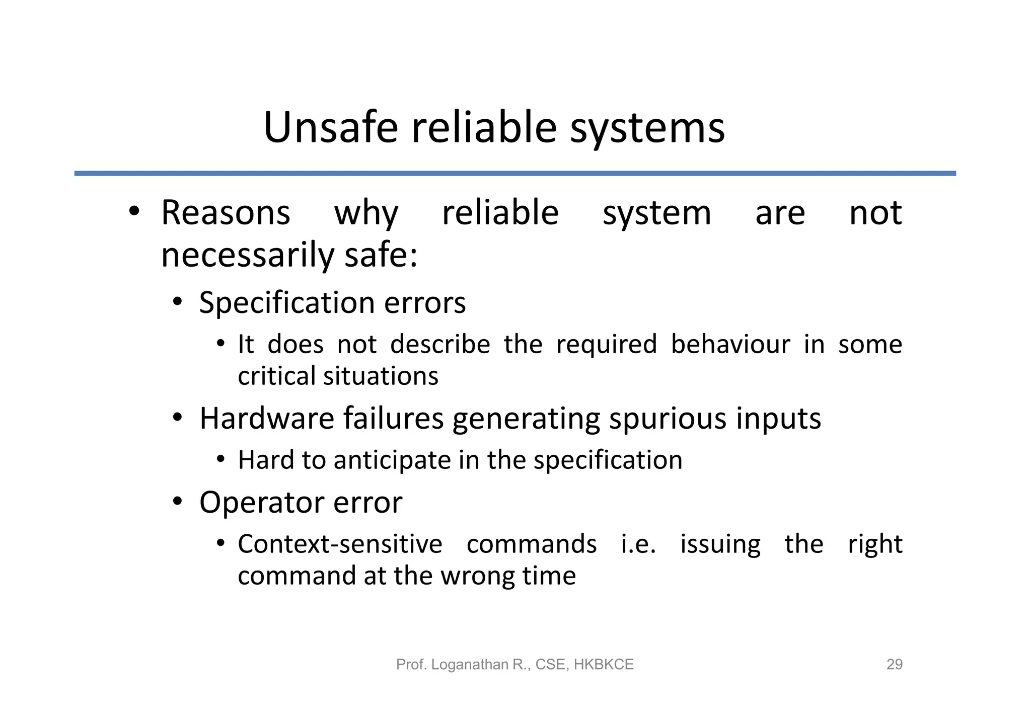 Unsafe reliable systems
• Reasons why reliable                         system   are   not
  necessarily safe:
  • Specification errors
     • It does not describe the required behaviour in some
       critical situations
  • Hardware failures generating spurious inputs
     • Hard to anticipate in the specification
  • Operator error
     • Context-sensitive commands i.e. issuing the right
       command at the wrong time

                    Prof. Loganathan R., CSE, HKBKCE            29
 