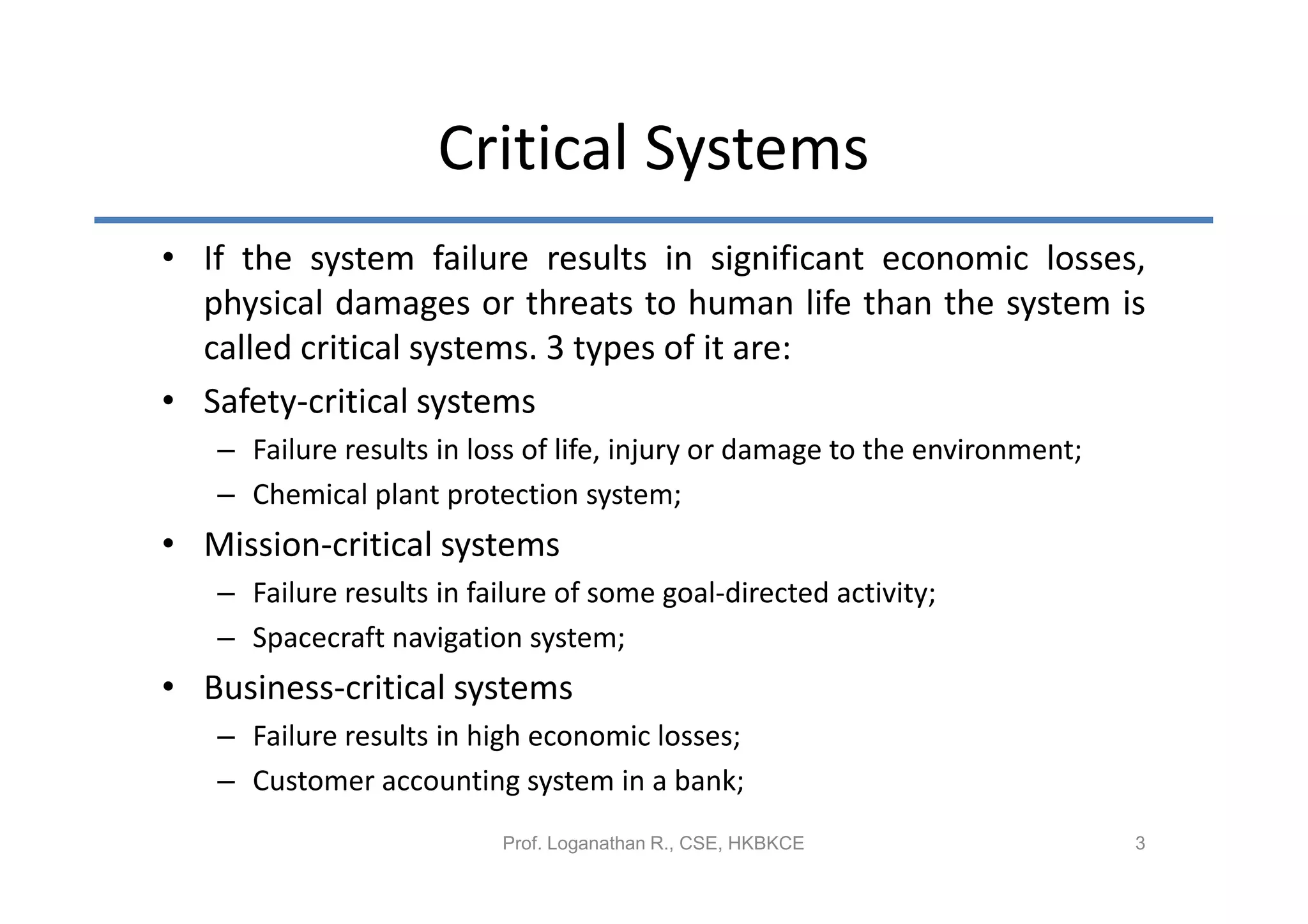 Critical Systems
• If the system failure results in significant economic losses,
  physical damages or threats to human life than the system is
  called critical systems. 3 types of it are:
• Safety-critical systems
   – Failure results in loss of life, injury or damage to the environment;
   – Chemical plant protection system;
• Mission-critical systems
   – Failure results in failure of some goal-directed activity;
   – Spacecraft navigation system;
• Business-critical systems
   – Failure results in high economic losses;
   – Customer accounting system in a bank;
                          Prof. Loganathan R., CSE, HKBKCE                   3
 