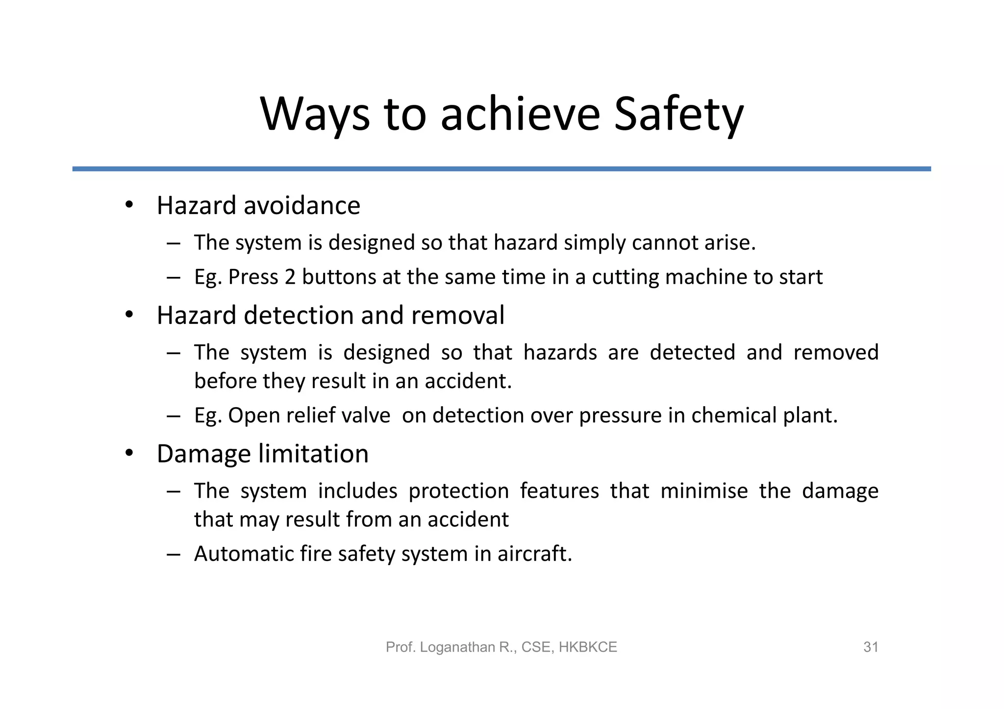 Ways to achieve Safety
• Hazard avoidance
   – The system is designed so that hazard simply cannot arise.
   – Eg. Press 2 buttons at the same time in a cutting machine to start
• Hazard detection and removal
   – The system is designed so that hazards are detected and removed
     before they result in an accident.
   – Eg. Open relief valve on detection over pressure in chemical plant.
• Damage limitation
   – The system includes protection features that minimise the damage
     that may result from an accident
   – Automatic fire safety system in aircraft.


                         Prof. Loganathan R., CSE, HKBKCE                 31
 