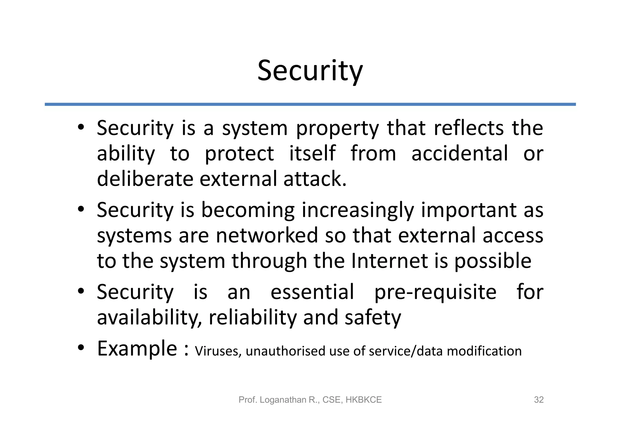 Security
• Security is a system property that reflects the
  ability to protect itself from accidental or
  deliberate external attack.
• Security is becoming increasingly important as
  systems are networked so that external access
  to the system through the Internet is possible
• Security is an essential pre-requisite for
  availability, reliability and safety
• Example : Viruses, unauthorised use of service/data modification

                      Prof. Loganathan R., CSE, HKBKCE          32
 