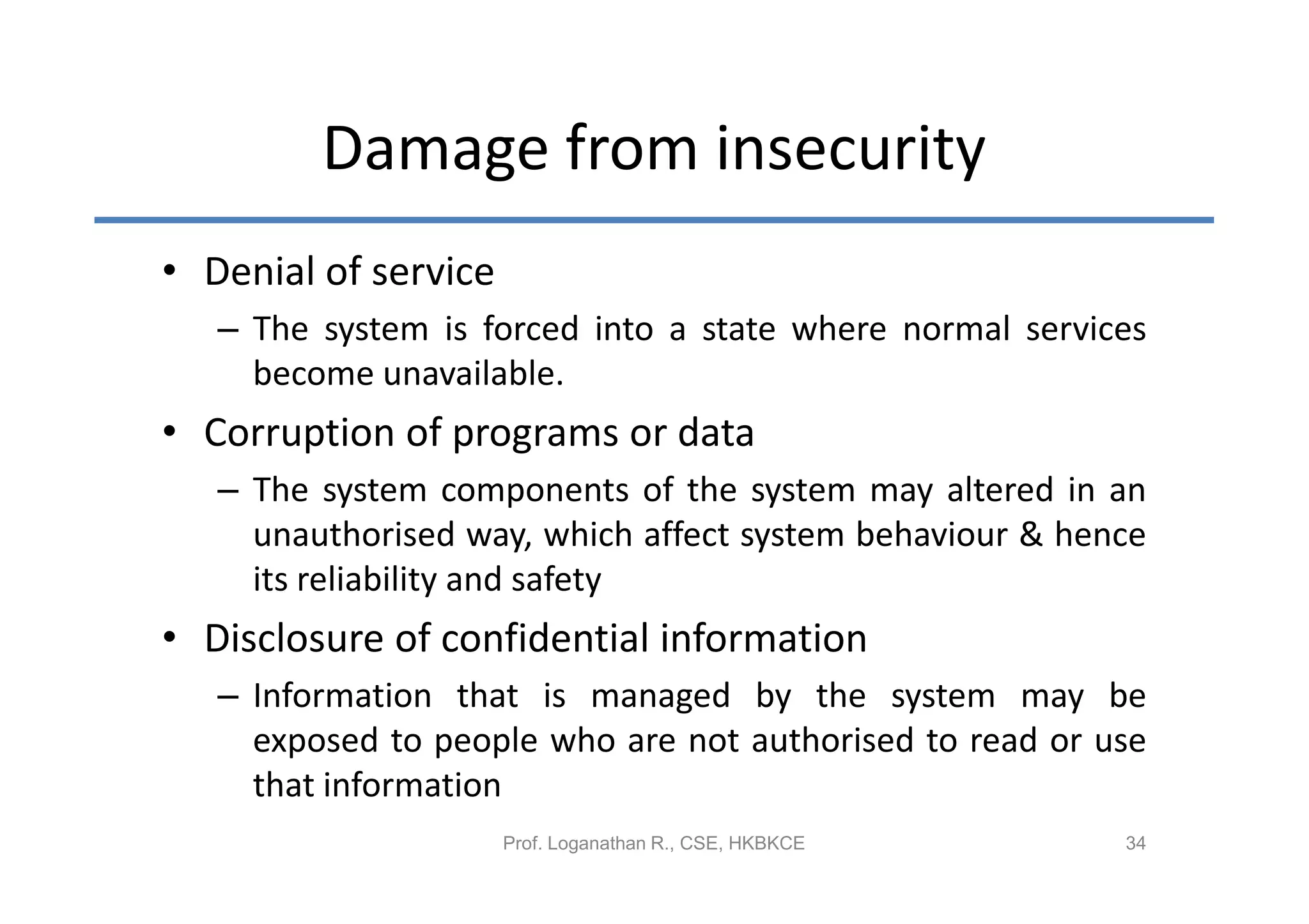 Damage from insecurity
• Denial of service
   – The system is forced into a state where normal services
     become unavailable.
• Corruption of programs or data
   – The system components of the system may altered in an
     unauthorised way, which affect system behaviour & hence
     its reliability and safety
• Disclosure of confidential information
   – Information that is managed by the system may be
     exposed to people who are not authorised to read or use
     that information
                      Prof. Loganathan R., CSE, HKBKCE    34
 