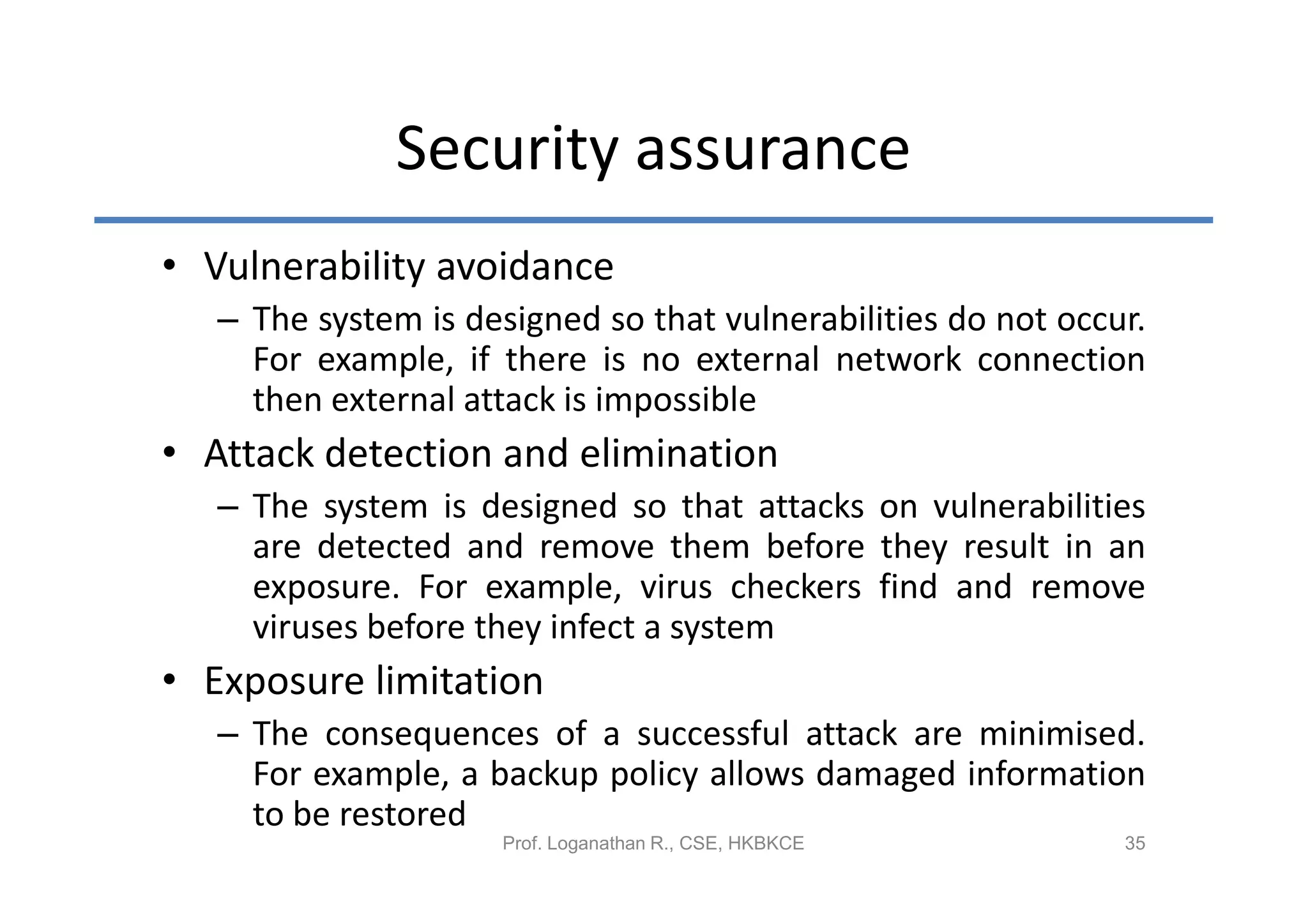 Security assurance
• Vulnerability avoidance
   – The system is designed so that vulnerabilities do not occur.
     For example, if there is no external network connection
     then external attack is impossible
• Attack detection and elimination
   – The system is designed so that attacks on vulnerabilities
     are detected and remove them before they result in an
     exposure. For example, virus checkers find and remove
     viruses before they infect a system
• Exposure limitation
   – The consequences of a successful attack are minimised.
     For example, a backup policy allows damaged information
     to be restored
                      Prof. Loganathan R., CSE, HKBKCE         35
 