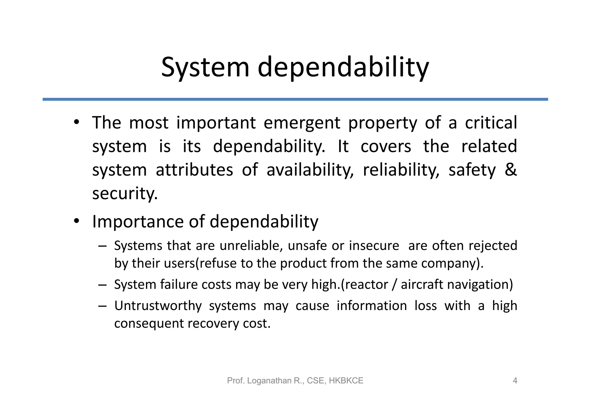 System dependability
• The most important emergent property of a critical
  system is its dependability. It covers the related
  system attributes of availability, reliability, safety &
  security.
• Importance of dependability
   – Systems that are unreliable, unsafe or insecure are often rejected
     by their users(refuse to the product from the same company).
   – System failure costs may be very high.(reactor / aircraft navigation)
   – Untrustworthy systems may cause information loss with a high
     consequent recovery cost.


                        Prof. Loganathan R., CSE, HKBKCE                 4
 