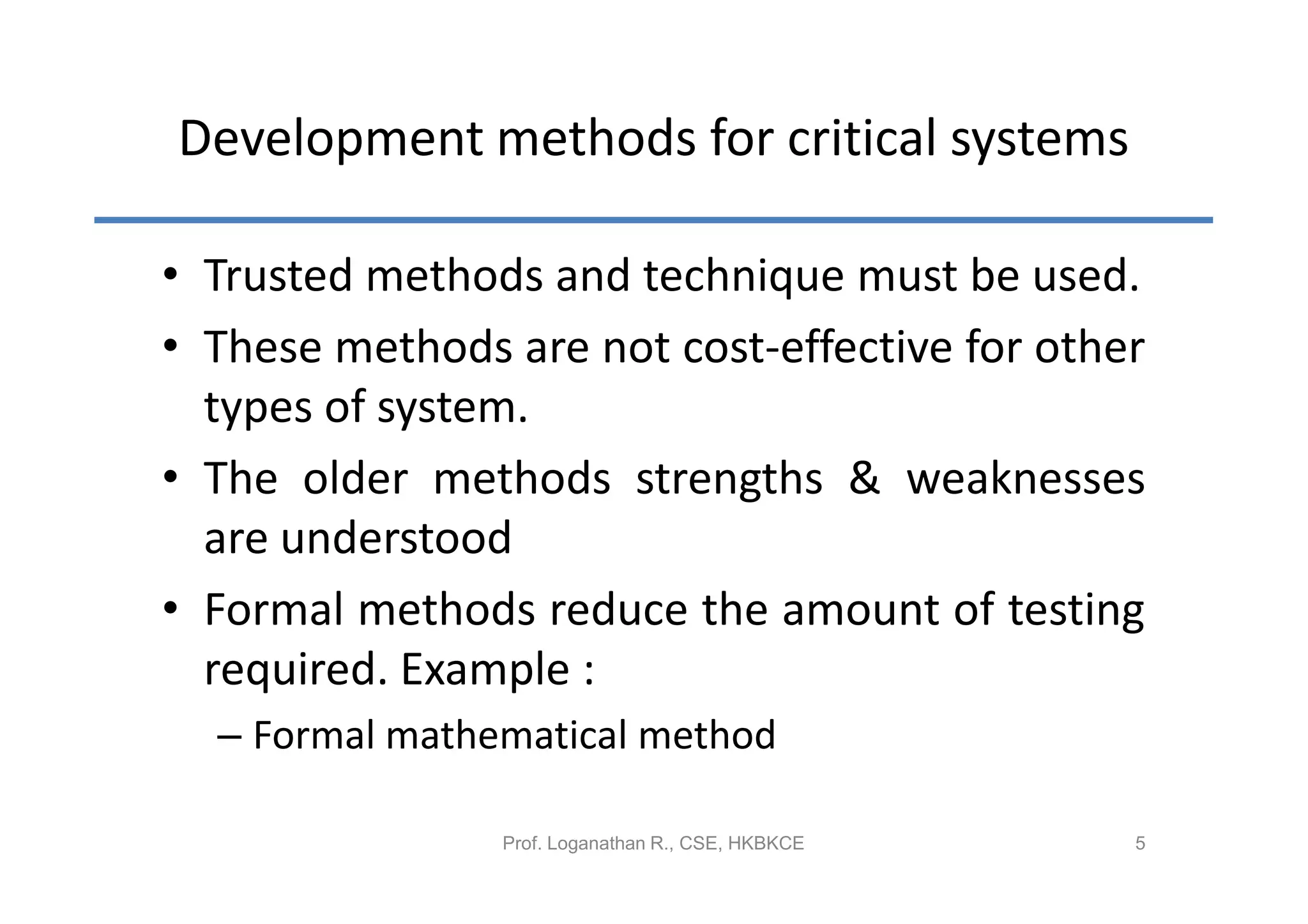 Development methods for critical systems

• Trusted methods and technique must be used.
• These methods are not cost-effective for other
  types of system.
• The older methods strengths & weaknesses
  are understood
• Formal methods reduce the amount of testing
  required. Example :
  – Formal mathematical method

                Prof. Loganathan R., CSE, HKBKCE   5
 