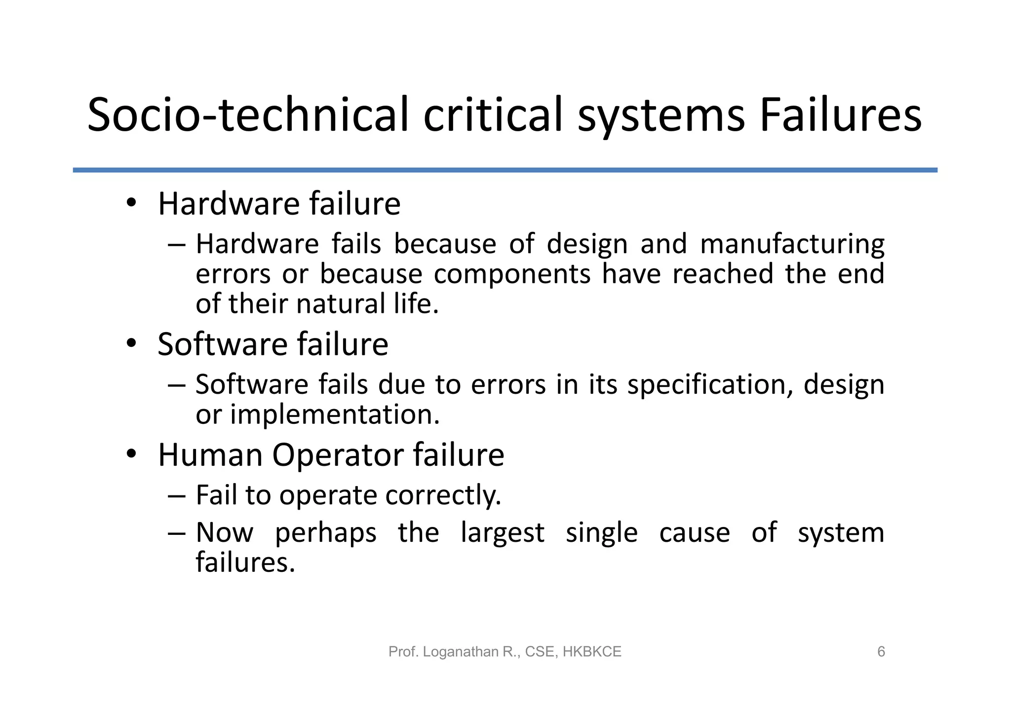 Socio-technical critical systems Failures
 • Hardware failure
   – Hardware fails because of design and manufacturing
     errors or because components have reached the end
     of their natural life.
 • Software failure
   – Software fails due to errors in its specification, design
     or implementation.
 • Human Operator failure
   – Fail to operate correctly.
   – Now perhaps the largest single cause of system
     failures.

                     Prof. Loganathan R., CSE, HKBKCE        6
 