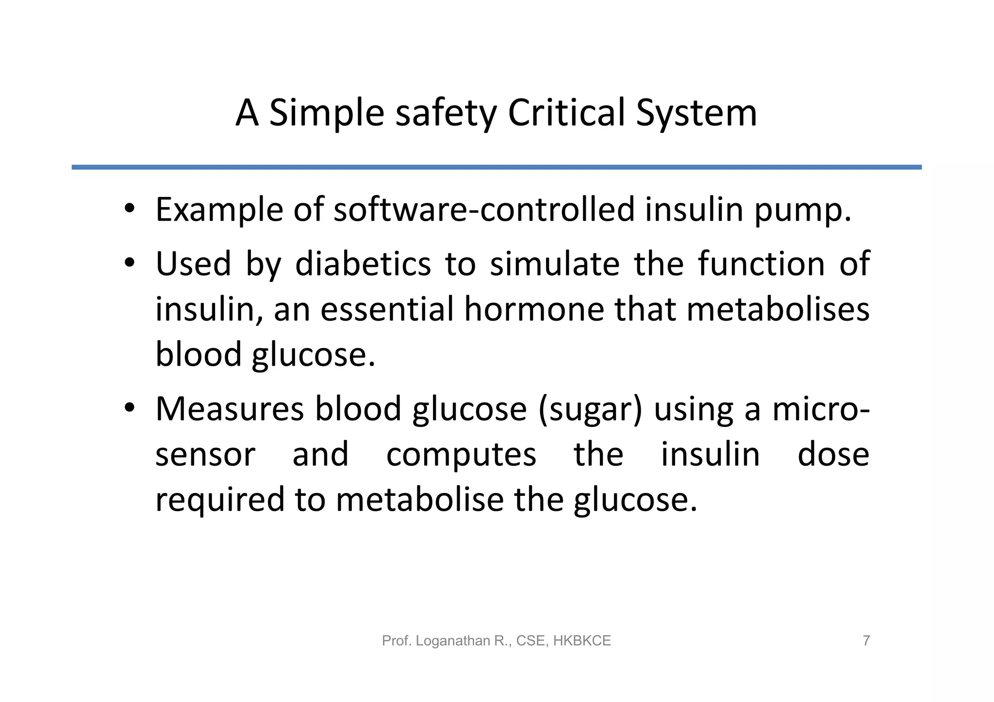 A Simple safety Critical System

• Example of software-controlled insulin pump.
• Used by diabetics to simulate the function of
  insulin, an essential hormone that metabolises
  blood glucose.
• Measures blood glucose (sugar) using a micro-
  sensor and computes the insulin dose
  required to metabolise the glucose.


                Prof. Loganathan R., CSE, HKBKCE   7
 