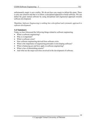 CS504-Software Engineering – I

VU

unfortunately magic is not a reality. We do not have any magic to defeat this giant. There
is only one solution and that is to follow a disciplined approach to build software. We can
defeat the giant named software by using disciplined and engineered approach towards
software development.
Therefore, Software Engineering is nothing but a disciplined and systematic approach to
software development.

1.6 Summary
Today we have discussed the following things related to software engineering.
 What is software engineering?
 Why is it important?
 What is software crisis?
 How software engineering derived from software crisis.
 What is the importance of engineering principles in developing software?
 What is balancing act and how apply in software engineering?
 What is law of diminishing returns?
 And what are the major activities involved in the development of software.

_____________________________________________________________________ 10
© Copyright Virtual University of Pakistan

 