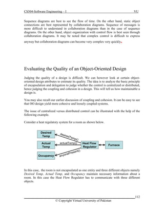 CS504-Software Engineering – I

VU

Sequence diagrams are best to see the flow of time. On the other hand, static object
connections are best represented by collaboration diagrams. Sequence of messages is
more difficult to understand in collaboration diagrams than in the case of sequence
diagrams. On the other hand, object organization with control flow is best seen through
collaboration diagrams. It may be noted that complex control is difficult to express

.

anyway but collaboration diagrams can become very complex very quickly

Evaluating the Quality of an Object-Oriented Design
Judging the quality of a design is difficult. We can however look at certain objectoriented design attributes to estimate its quality. The idea is to analyze the basic principle
of encapsulation and delegation to judge whether the control is centralized or distributed,
hence judging the coupling and cohesion in a design. This will tell us how maintainable a
design is.
You may also recall our earlier discussion of coupling and cohesion. It can be easy to see
that OO design yield more cohesive and loosely coupled systems.
The issue of centralized versus distributed control can be illustrated with the help of the
following example.
Consider a heat regulatory system for a room as shown below.
Desired
Temp
Actual
Temp
Occupancy

des

ired
T

emp
(

)

actualTemp()

Heat Flow
Regulator

Furnace

()
sent
ePre
n
anyo

In this case, the room is not encapsulated as one entity and three different objects namely
Desired Temp, Actual Temp, and Occupancy maintain necessary information about a
room. In this case the Heat Flow Regulator has to communicate with three different
objects.

_____________________________________________________________________112
© Copyright Virtual University of Pakistan

 