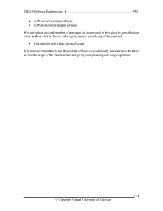 CS504-Software Engineering – I



VU

SetMinimumValue(int aValue)
SetMaximimumValue(int aValue)

We can reduce the total number of messages in the protocol of this class by consolidation
these as shown below, hence reducing the overall complexity of the protocol.


SetLimits(int minValue, int maxValue)

It is however important to use these kinds of heuristics judiciously and care must be taken
so that the scope of the function does not go beyond providing one single operation.

_____________________________________________________________________114
© Copyright Virtual University of Pakistan

 